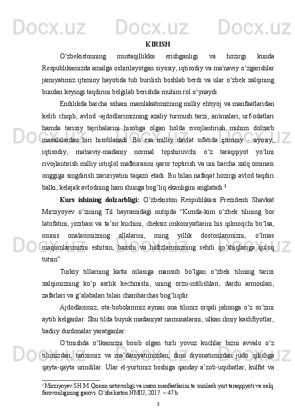 KIRISH
O zbekistonning   mustaqillikka   erishganligi   va   hozirgi   kundaʻ
Respublikamizda amalga oshirilayotgan siyosiy, iqtisodiy va ma'naviy o zgarishlar	
ʻ
jamiyatimiz ijtimioy hayotida  tub burilish  boshlab  berdi   va  ular   o zbek  xalqining	
ʻ
bundan keyingi taqdirini belgilab berishda muhim rol o ynaydi.	
ʻ
Endilikda barcha sohani mamlakatimizning milliy ehtiyoj va manfaatlaridan
kelib   chiqib,   avlod   -ajdodlarimizning   azaliy   turmush   tarzi,   an'analari,   urf-odatlari
hamda   tarixiy   tajribalarini   hisobga   olgan   holda   rivojlantirish   muhim   dolzarb
masalalardan   biri   hisoblanadi.   Bu   esa   milliy   davlat   sifatida   ijtimoiy   -   siyosiy,
iqtisodiy,   ma'naviy-madaniy   normal   topshiruvchi   o z   taraqqiyot   yo lini	
ʻ ʻ
rivojlantirish milliy istiqlol mafkurasini qaror toptirish va uni barcha xalq ommasi
onggiga singdirish zaruriyatini taqazo etadi. Bu bilan nafaqat hozirgi avlod taqdiri
balki, kelajak avlodning ham shunga bog liq ekanligini anglatadi.	
ʻ 1
Kurs   ishining   dolzarbligi:   O zbekiston   Respublikasi   Prezidenti   Shavkat	
ʻ
Mirziyoyev   o zining   Til   bayramidagi   nutqida  	
ʻ “ Kimda-kim   o zbek   tilining   bor	ʻ
latofatini, jozibasi  va ta’sir  kuchini, cheksiz  imkoniyatlarini  his qilmoqchi  bo lsa,	
ʻ
munis   onalarimizning   allalarini,   ming   yillik   dostonlarimizni,   o lmas
ʻ
maqomlarimizni   eshitsin,   baxshi   va   hofizlarimizning   sehrli   qo shiqlariga   quloq	
ʻ
tutsin ” .
Turkiy   tillarning   katta   oilasiga   mansub   bo lgan   o zbek   tilining   tarixi	
ʻ ʻ
xalqimizning   ko p   asrlik   kechmishi,   uning   orzu-intilishlari,   dardu   armonlari,	
ʻ
zafarlari va g alabalari bilan chambarchas bog liqdir.	
ʻ ʻ
Ajdodlarimiz,   ota-bobolarimiz   aynan   ona   tilimiz   orqali   jahonga   o z   so zini	
ʻ ʻ
aytib kelganlar. Shu tilda buyuk madaniyat namunalarini, ulkan ilmiy kashfiyotlar,
badiiy durdonalar yaratganlar.
O tmishda   o lkamizni   bosib   olgan   turli   yovuz   kuchlar   bizni   avvalo   o z	
ʻ ʻ ʻ
tilimizdan,   tariximiz   va   ma’daniyatimizdan,   dinu   diyonatimizdan   judo   qilishga
qayta-qayta   urindilar.   Ular   el-yurtimiz   boshiga   qanday   a’zob-uqubatlar,   kulfat   va
1
  Mirziyoyev SH.M. Qonun ustuvorligi va inson manfaatlarini ta`minlash yurt taraqqiyoti va xalq
farovonligining garovi. O zbekiston NMIU, 2017. – 47 b.	
ʻ
3 