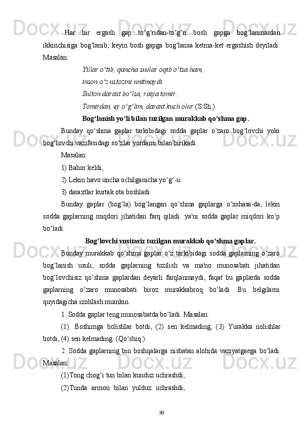 Har   bir   ergash   gap   to g ridan-to g ri   bosh   gapga   bog lanmasdanʻ ʻ ʻ ʻ ʻ
ikkinchisiga   bog lanib,   keyin  bosh   gapga   bog lansa   ketma-ket   ergashish   deyiladi.	
ʻ ʻ
Masalan:
Yillar o tib, qancha suvlar oqib o tsa ham, 	
ʻ ʻ
inson o z ustozini unitmaydi. 
ʻ
Sulton daraxt bo lsa, raiya tomir.	
ʻ
Tomirdan, ey o g lim, daraxt kuch olur
ʻ ʻ  (S.Sh.)
Bog lanish yo li bilan tuzilgan murakkab qo shma gap.	
ʻ ʻ ʻ
Bunday   qo shma   gaplar   tarkibidagi   sodda   gaplar   o zaro   bog lovchi   yoki
ʻ ʻ ʻ
bog lovchi vazifasidagi so zlar yordami bilan birikadi. 	
ʻ ʻ
Masalan: 
1) Bahor keldi, 
2) Lekin havo uncha ochilganicha yo g -u. 	
ʻ ʻ
3) daraxtlar kurtak ota boshladi.
Bunday   gaplar   (bog la)   bog langan   qo shma   gaplarga   o xshasa-da,   lekin	
ʻ ʻ ʻ ʻ
sodda   gaplarning   miqdori   jihatidan   farq   qiladi.   ya'ni   sodda   gaplar   miqdori   ko p	
ʻ
bo ladi.	
ʻ
Bog lovchi vositasiz tuzilgan murakkab qo shma gaplar.	
ʻ ʻ
Bunday   murakkab   qo shma   gaplar   o z   tarkibidagi   sodda   gaplarning   o zaro	
ʻ ʻ ʻ
bog lanish   usuli,   sodda   gaplarning   tuzilish   va   ma'no   munosabati   jihatidan	
ʻ
bog lovchisiz   qo shma   gaplardan   deyarli   farqlanmaydi,   faqat   bu   gaplarda   sodda
ʻ ʻ
gaplarning   o zaro   munosabati   biroz   murakkabroq   bo ladi.   Bu   belgilarni	
ʻ ʻ
quyidagicha izohlash mumkin.
1. Sodda gaplar teng munosabatda bo ladi. Masalan:	
ʻ
(1).   Boshimga   bolishlar   botdi,   (2)   sen   kelmading,   (3)   Yurakka   nolishlar
botdi, (4) sen kelmading. (Qo shiq.)	
ʻ
2.   Sodda   gaplarning   bin   boshqalarga   nisbatan   alohida   vaziyatgaega   bo ladi.	
ʻ
Masalan:
(1)Tong chog i tun bilan kunduz uchrashdi,	
ʻ
(2)Tunda   armon   bilan   yulduz   uchrashdi,
30
