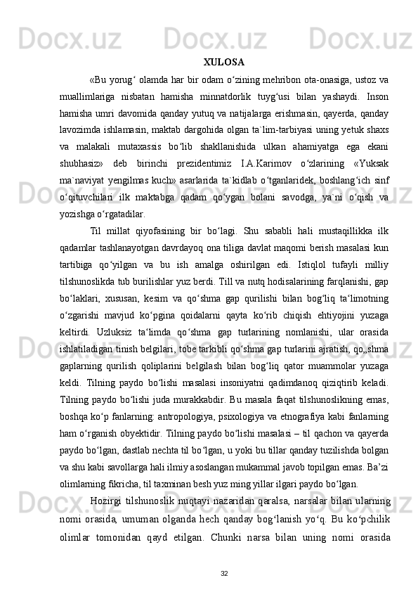 XULOSA
«Bu yorug  olamda har bir odam  o zining mehribon ota-onasiga, ustoz vaʻ ʻ
muallimlariga   nisbatan   hamisha   minnatdorlik   tuyg usi   bilan   yashaydi.   Inson	
ʻ
hamisha umri davomida qanday yutuq va natijalarga erishmasin,  qayerda, qanday
lavozimda ishlamasin,  maktab dargohida olgan ta`lim-tarbiyasi  uning yetuk shaxs
va   malakali   mutaxassis   bo lib   shakllanishida   ulkan   ahamiyatga   ega   ekani	
ʻ
shubhasiz»   deb   birinchi   prezidentimiz   I.A.Karimov   o zlarining   «Yuksak	
ʻ
ma`naviyat   yengilmas   kuch»   asarlarida   ta`kidlab   o tganlaridek,   boshlang ich   sinf	
ʻ ʻ
o qituvchilari   ilk   maktabga   qadam   qo ygan   bolani   savodga,   ya`ni   o qish   va	
ʻ ʻ ʻ
yozishga o rgatadilar.	
ʻ
Til   millat   qiyofasining   bir   bo lagi.   Shu   sababli   hali   mustaqillikka   ilk	
ʻ
qadamlar tashlanayotgan davrdayoq ona tiliga davlat maqomi berish masalasi kun
tartibiga   qo yilgan   va   bu   ish   amalga   oshirilgan   edi.   Istiqlol   tufayli   milliy	
ʻ
tilshunoslikda tub burilishlar yuz berdi. Till va nutq hodisalarining farqlanishi, gap
bo laklari,   xususan,   kesim   va   qo shma   gap   qurilishi   bilan   bog liq   ta limotning	
ʻ ʻ ʻ ʻ
o zgarishi   mavjud   ko pgina   qoidalarni   qayta   ko rib   chiqish   ehtiyojini   yuzaga
ʻ ʻ ʻ
keltirdi.   Uzluksiz   ta limda   qo shma   gap   turlarining   nomlanishi,   ular   orasida	
ʻ ʻ
ishlatiladigan tinish belgilari, tobe tarkibli qo shma gap turlarini ajratish, qo„shma	
ʻ
gaplarning   qurilish   qoliplarini   belgilash   bilan   bog liq   qator   muammolar   yuzaga	
ʻ
keldi.   Tilning   paydo   bo lishi   masalasi   insoniyatni   qadimdanoq   qiziqtirib   keladi.	
ʻ
Tilning   paydo  bo lishi   juda   murakkabdir.   Bu   masala   faqat   tilshunoslikning   emas,	
ʻ
boshqa ko p fanlarning: antropologiya, psixologiya va etnografiya kabi fanlarning	
ʻ
ham o rganish obyektidir. Tilning paydo bo lishi masalasi – til qachon va qayerda	
ʻ ʻ
paydo bo lgan, dastlab nechta til bo lgan, u yoki bu tillar qanday tuzilishda bolgan	
ʻ ʻ
va shu kabi savollarga hali ilmiy asoslangan mukammal javob topilgan emas. Ba’zi
olimlarning fikricha, til taxminan besh yuz ming yillar ilgari paydo bo lgan.	
ʻ
Hozirgi tilshunoslik nuqtayi nazaridan qaralsa, narsalar bilan ularning
nomi   orasida,   umuman  olganda  hech  qanday   bog lanish  yo q.  Bu   ko pchilik	
ʻ ʻ ʻ
olimlar   tomonidan   qayd   etilgan.   Chunki   narsa   bilan   uning   nomi   orasida
32 