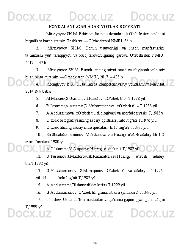 FOYDALANILGAN ADABIYOTLAR RO YXATIʻ
1. Mirziyoyev.SH.M. Erkin va farovon demokratik O zbekiston davlatini	
ʻ
birgalikda barpo etamiz. Toshkent, ―O zbekiston  NMIU, 56 b.	
ʻ ‖
2. Mirziyoyev   SH.M.   Qonun   ustuvorligi   va   inson   manfaatlarini
ta`minlash   yurt   taraqqiyoti   va   xalq   farovonligining   garovi.   O zbekiston   NMIU,	
ʻ
2017. – 47 b.
3. Mirziyoyev   SH.M.   Buyuk   kelajagimizni   mard   va   oliyjanob   xalqimiz
bilan birga quramiz. ―O zbekiston  NMIU, 2017. – 485 b.	
ʻ ‖
4. Mengliyev B.R. Til ta limida k	
ʻ о mpetensiyaviy y о ndashuv// Ma’rifat.
2014.8- 9 betlar.
5. M.Mirzaev,S.Usmonov,I.Rasulov. «O zbek tili» T,1978 yil.	
ʻ
6. R.Ikromov,A.Azizova,D.Muhammedova. «O zbek tili» T,1983 yil.	
ʻ
7. A.Abduazimova. «O zbek tili filologiyasi va morfologiyasi» T,1983 y.	
ʻ
8. O zbek orfografiyasining asosiy qoidalari.Imlo lug ati T,1976 yil.	
ʻ ʻ
9. O zbek tilining asosiy imlo qoidalari. Imlo lug ati.T,1995 yil.
ʻ ʻ
10. Sh.Shoabduraxmonov, M.Askarova v.b.Hozirgi o zbek adabiy tili.1-2-	
ʻ
qism Toshkent 1980 yil.
11. A.G ulomov,M.Asqarova.Hozirgi o zbek tili T,1987 yil.	
ʻ ʻ
12. U.Tursunov,J.Muxtorov,Sh.Raxmatullaev.Hozirgi o zbek	
ʻ adabiy
tili.T,1992 yil.
13. G.Abduraxmonov,   S.Mamajonov.   O zbek   tili   va   adabiyoti.T,1995	
ʻ
yil. 14. Imlo lug ati T,1987 yil.	
ʻ
15. A.Abduazizov,Tilshunoslikka kirish.T,1999 yil.
16. G.Abduraxmonov, O zbek tili grammatikasi (sintaksis) T,1996 yil.	
ʻ
17. I.Toshev. Umumta lim maktablarida qo shma gapning yangicha talqini	
ʻ ʻ
T,1999 yil.
34 