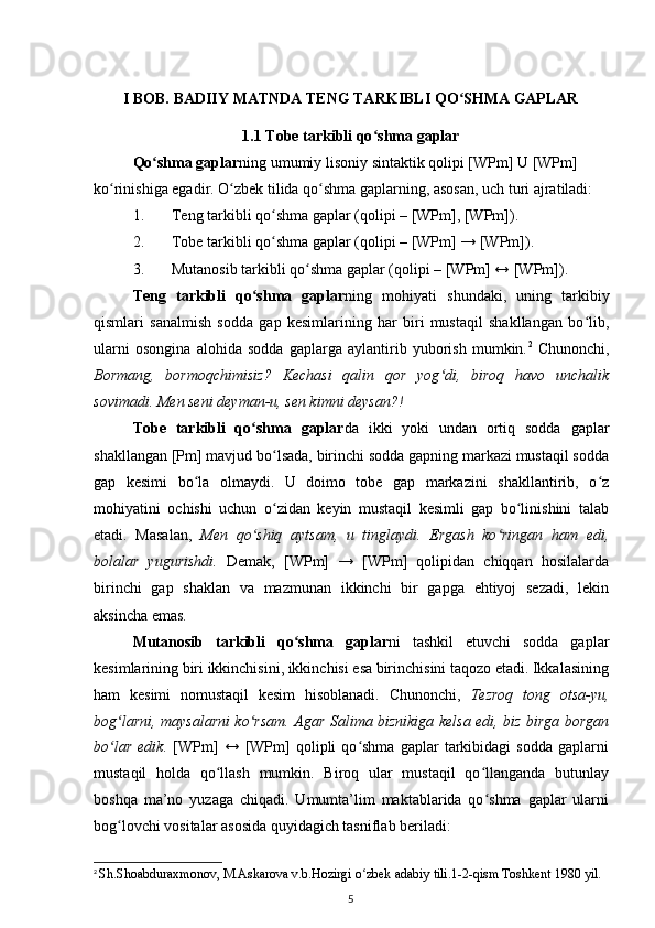 I BOB. BADIIY MATNDA TENG TARKIBLI QO SHMA GAPLARʻ
1.1 Tobe tarkibli qo shma gaplar	
ʻ
Qo shma gaplar	
ʻ ning umumiy lisoniy sintaktik qolipi [WPm] U [WPm] 
ko rinishiga egadir. O zbek tilida qo shma gaplarning, asosan, uch turi ajratiladi:	
ʻ ʻ ʻ
1. Teng tarkibli qo shma gaplar (qolipi – [WPm], [WPm]).	
ʻ
2. Tobe tarkibli qo shma gaplar (qolipi – [WPm] → [WPm]).
ʻ
3. Mutanosib tarkibli qo shma gaplar (qolipi – [WPm] ↔ [WPm]).	
ʻ
Teng   tarkibli   qo shma   gaplar	
ʻ ning   mohiyati   shundaki,   uning   tarkibiy
qismlari   sanalmish   sodda   gap   kesimlarining   har   biri   mustaqil   shakllangan   bo lib,	
ʻ
ularni   osongina   alohida   sodda   gaplarga   aylantirib   yuborish   mumkin. 2
  Chunonchi,
Bormang,   bormoqchimisiz?   Kechasi   qalin   qor   yog di,   biroq   havo   unchalik	
ʻ
sovimadi. Men seni deyman-u, sen kimni deysan?!
Tobe   tarkibli   qo shma   gaplar	
ʻ da   ikki   yoki   undan   ortiq   sodda   gaplar
shakllangan [Pm] mavjud bo lsada, birinchi sodda gapning markazi mustaqil sodda	
ʻ
gap   kesimi   bo la   olmaydi.   U   doimo   tobe   gap   markazini   shakllantirib,   o z	
ʻ ʻ
mohiyatini   ochishi   uchun   o zidan   keyin   mustaqil   kesimli   gap   bo linishini   talab	
ʻ ʻ
etadi.   Masalan,   Men   qo shiq   aytsam,   u   tinglaydi.   Ergash   ko ringan   ham   edi,	
ʻ ʻ
bolalar   yugurishdi.   Demak,   [WPm]   →   [WPm]   qolipidan   chiqqan   hosilalarda
birinchi   gap   shaklan   va   mazmunan   ikkinchi   bir   gapga   ehtiyoj   sezadi,   lekin
aksincha emas.
Mutanosib   tarkibli   qo shma   gaplar	
ʻ ni   tashkil   etuvchi   sodda   gaplar
kesimlarining biri ikkinchisini, ikkinchisi esa birinchisini taqozo etadi. Ikkalasining
ham   kesimi   nomustaqil   kesim   hisoblanadi.   Chunonchi,   Tezroq   tong   otsa-yu,
bog larni, maysalarni ko rsam.  	
ʻ ʻ Agar Salima biznikiga kelsa edi, biz birga borgan
bo lar   edik.  
ʻ [WPm]   ↔   [WPm]   qolipli   qo shma   gaplar   tarkibidagi   sodda   gaplarni	ʻ
mustaqil   holda   qo llash   mumkin.   Biroq   ular   mustaqil   qo llanganda   butunlay	
ʻ ʻ
boshqa   ma’no   yuzaga   chiqadi.   Umumta’lim   maktablarida   qo shma   gaplar   ularni	
ʻ
bog lovchi vositalar asosida quyidagich tasniflab beriladi:	
ʻ
2
  Sh.Shoabduraxmonov, M.Askarova v.b.Hozirgi o zbek adabiy tili.1-2-qism Toshkent 1980 yil.	
ʻ
5 