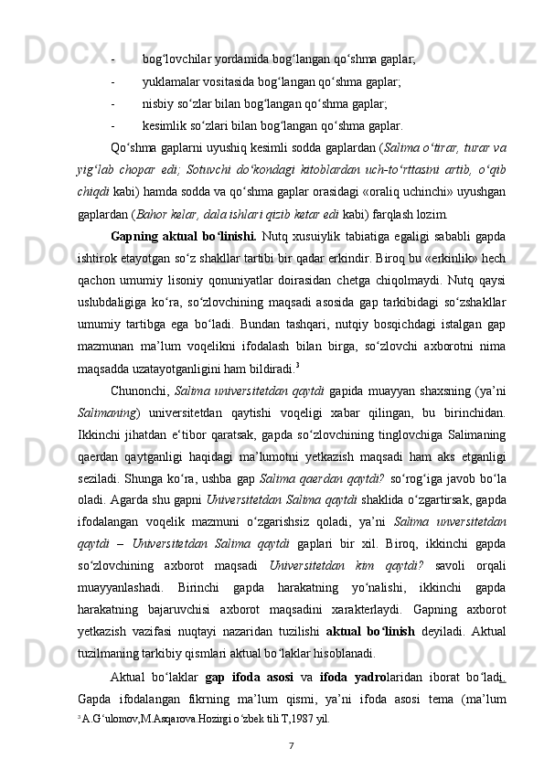 - bog lovchilar yordamida bog langan qo shma gaplar;ʻ ʻ ʻ
- yuklamalar vositasida bog langan qo shma gaplar;	
ʻ ʻ
- nisbiy so zlar bilan bog langan qo shma gaplar;	
ʻ ʻ ʻ
- kesimlik so zlari bilan bog langan qo shma gaplar.	
ʻ ʻ ʻ
Qo shma gaplarni uyushiq kesimli sodda gaplardan (	
ʻ Salima o tirar, turar va	ʻ
yig lab   chopar   edi;   Sotuvchi   do kondagi   kitoblardan   uch-to rttasini   artib,   o qib	
ʻ ʻ ʻ ʻ
chiqdi  kabi) hamda sodda va qo shma gaplar orasidagi «oraliq uchinchi» uyushgan	
ʻ
gaplardan ( Bahor kelar, dala ishlari qizib ketar edi  kabi) farqlash lozim.
Gapning   aktual   bo linishi.  	
ʻ Nutq   xusuiylik   tabiatiga   egaligi   sababli   gapda
ishtirok etayotgan so z	
ʻ   shakllar tartibi bir qadar erkindir. Biroq bu «erkinlik» hech
qachon   umumiy   lisoniy   qonuniyatlar   doirasidan   chetga   chiqolmaydi.   Nutq   qaysi
uslubdaligiga   ko ra,   so zlovchining   maqsadi   asosida   gap   tarkibidagi   so zshakllar	
ʻ ʻ ʻ
umumiy   tartibga   ega   bo ladi.   Bundan   tashqari,   nutqiy   bosqichdagi   istalgan   gap	
ʻ
mazmunan   ma’lum   voqelikni   ifodalash   bilan   birga,   so zlovchi   axborotni   nima	
ʻ
maqsadda uzatayotganligini ham bildiradi. 3
Chunonchi,   Salima   universitetdan   qaytdi   gapida   muayyan   shaxsning   (ya’ni
Salimaning )   universitetdan   qaytishi   voqeligi   xabar   qilingan,   bu   birinchidan.
Ikkinchi   jihatdan   e‘tibor   qaratsak,   gapda   so zlovchining   tinglovchiga   Salimaning	
ʻ
qaerdan   qaytganligi   haqidagi   ma’lumotni   yetkazish   maqsadi   ham   aks   etganligi
seziladi.  Shunga  ko ra, ushba   gap  	
ʻ Salima qaerdan  qaytdi?   so rog iga  javob bo la	ʻ ʻ ʻ
oladi. Agarda shu gapni   Universitetdan Salima qaytdi   shaklida o zgartirsak, gapda	
ʻ
ifodalangan   voqelik   mazmuni   o zgarishsiz   qoladi,   ya’ni  	
ʻ Salima   unversitetdan
qaytdi   –   Universitetdan   Salima   qaytdi   gaplari   bir   xil.   Biroq,   ikkinchi   gapda
so zlovchining   axborot   maqsadi  	
ʻ Universitetdan   kim   qaytdi?   savoli   orqali
muayyanlashadi.   Birinchi   gapda   harakatning   yo nalishi,   ikkinchi   gapda	
ʻ
harakatning   bajaruvchisi   axborot   maqsadini   xarakterlaydi.   Gapning   axborot
yetkazish   vazifasi   nuqtayi   nazaridan   tuzilishi   aktual   bo linish  	
ʻ deyiladi.   Aktual
tuzilmaning tarkibiy qismlari aktual bo laklar hisoblanadi.	
ʻ
Aktual   bo laklar  	
ʻ gap   ifoda   asosi   va   ifoda   yadro laridan   iborat   bo lad	ʻ i.
Gapda   ifodalangan   fikrning   ma’lum   qismi,   ya’ni   ifoda   asosi   tema   (ma’lum
3
  A.G ulomov,M.Asqarova.Hozirgi o zbek tili T,1987 yil.	
ʻ ʻ
7 