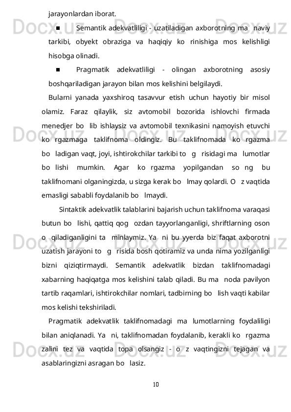 jarayonlardan iborat.
 Semantik adekvatliligi - uzatiladigan axborotning ma naviy
tarkibi,   obyekt   obraziga   va   haqiqiy   ko rinishiga   mos   kelishligi	

hisobga olinadi.
 Pragmatik   adekvatliligi   -   olingan   axborotning   asosiy
boshqariladigan jarayon bilan mos kelishini belgilaydi.
Bularni   yanada   yaxshiroq   tasavvur   etish   uchun   hayotiy   bir   misol
olamiz.   Faraz   qilaylik,   siz   avtomobil   bozorida   ishlovchi   firmada
menedjer   bo lib   ishlaysiz   va   avtomobil   texnikasini   namoyish   etuvchi	

ko rgazmaga   taklifnoma   oldingiz.   Bu   taklifnomada   ko rgazma	
 
bo ladigan vaqt, joyi, ishtirokchilar tarkibi to g risidagi ma lumotlar
   
bo lishi   mumkin.   Agar   ko rgazma   yopilgandan   so ng   bu
  
taklifnomani olganingizda, u sizga kerak bo lmay qolardi. O z vaqtida	
 
emasligi sababli foydalanib bo lmaydi.	

Sintaktik adekvatlik talablarini bajarish uchun taklifnoma varaqasi
butun   bo lishi,   qattiq  qog ozdan   tayyorlanganligi,   shriftlarning  oson	
 
o qiladiganligini   ta minlaymiz.   Ya ni   bu   yyerda   biz   faqat   axborotni	
  
uzatish jarayoni to g risida bosh qotiramiz va unda nima yozilganligi	
 
bizni   qiziqtirmaydi.   Semantik   adekvatlik   bizdan   taklifnomadagi
xabarning  haqiqatga   mos  kelishini  talab  qiladi.   Bu   ma noda   pavilyon	

tartib raqamlari, ishtirokchilar nomlari, tadbirning bo lish vaqti kabilar	

mos kelishi tekshiriladi.
Pragmatik   adekvatlik   taklifnomadagi   ma lumotlarning   foydaliligi	

bilan   aniqlanadi.   Ya ni,   taklifnomadan   foydalanib,   kerakli  ko rgazma	
 
zalini   tez   va   vaqtida   topa   olsangiz   -   o z   vaqtingizni   tejagan   va	

asablaringizni asragan bo lasiz. 	

10 