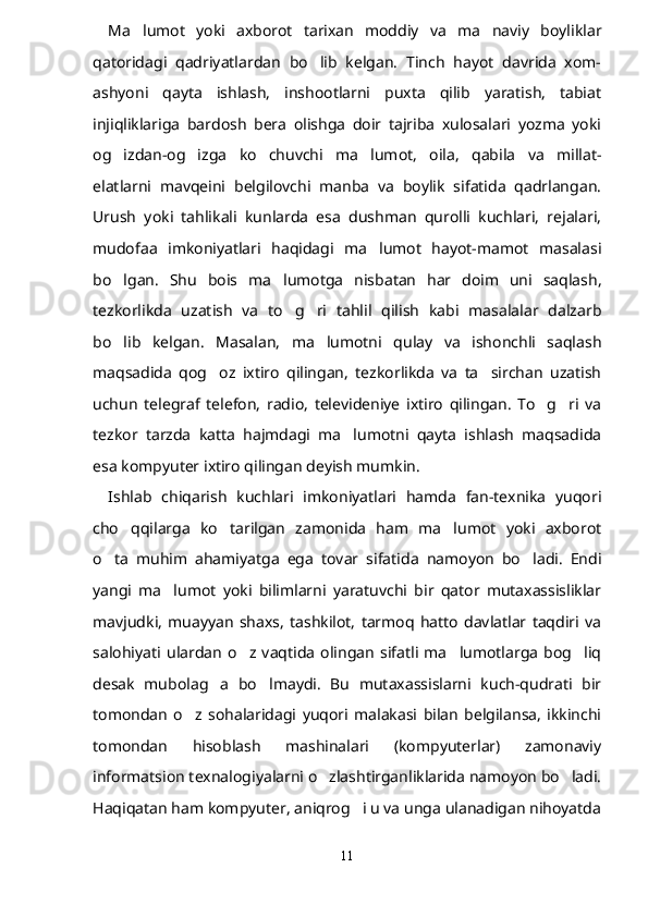 Ma lumot   yoki   axborot   tarixan   moddiy   va   ma naviy   boyliklar 
qatoridagi   qadriyatlardan   bo lib   kelgan.   Tinch   hayot   davrida   xom-	

ashyoni   qayta   ishlash,   inshootlarni   puxta   qilib   yaratish,   tabiat
injiqliklariga   bardosh   bera   olishga   doir   tajriba   xulosalari   yozma   yoki
og izdan-og izga   ko chuvchi   ma lumot,   oila,   qabila   va   millat-	
   
elatlarni   mavqeini   belgilovchi   manba   va   boylik   sifatida   qadrlangan.
Urush   yoki   tahlikali   kunlarda   esa   dushman   qurolli   kuchlari,   rejalari,
mudofaa   imkoniyatlari   haqidagi   ma lumot   hayot-mamot   masalasi	

bo lgan.   Shu   bois   ma lumotga   nisbatan   har   doim   uni   saqlash,	
 
tezkorlikda   uzatish   va   to g ri   tahlil   qilish   kabi   masalalar   dalzarb	
 
bo lib   kelgan.   Masalan,   ma lumotni   qulay   va   ishonchli   saqlash	
 
maqsadida   qog oz   ixtiro   qilingan,   tezkorlikda   va   ta sirchan   uzatish	
 
uchun   telegraf   telefon,   radio,   televideniye   ixtiro   qilingan.   To g ri   va	
 
tezkor   tarzda   katta   hajmdagi   ma lumotni   qayta   ishlash   maqsadida	

esa kompyuter ixtiro qilingan deyish mumkin.
Ishlab   chiqarish   kuchlari   imkoniyatlari   hamda   fan-texnika   yuqori
cho qqilarga   ko tarilgan   zamonida   ham   ma lumot   yoki   axborot	
  
o ta   muhim   ahamiyatga   ega   tovar   sifatida   namoyon   bo ladi.   Endi	
 
yangi   ma lumot   yoki   bilimlarni   yaratuvchi   bir   qator   mutaxassisliklar	

mavjudki,   muayyan   shaxs,   tashkilot,   tarmoq   hatto   davlatlar   taqdiri   va
salohiyati   ulardan   o z   vaqtida   olingan   sifatli   ma lumotlarga   bog liq	
  
desak   mubolag a   bo lmaydi.   Bu   mutaxassislarni   kuch-qudrati   bir	
 
tomondan   o z   sohalaridagi   yuqori   malakasi   bilan   belgilansa,   ikkinchi	

tomondan   hisoblash   mashinalari   (kompyuterlar)   zamonaviy
informatsion texnalogiyalarni o zlashtirganliklarida namoyon bo ladi.	
 
Haqiqatan ham kompyuter, aniqrog i u va unga ulanadigan nihoyatda	

11 