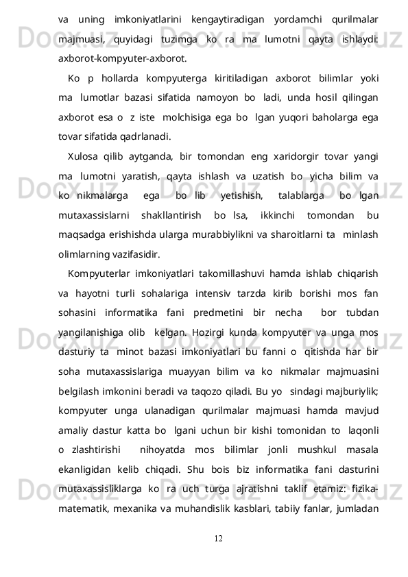 va   uning   imkoniyatlarini   kengaytiradigan   yordamchi   qurilmalar
majmuasi,   quyidagi   tuzimga   ko ra   ma lumotni   qayta   ishlaydi: 
axborot-kompyuter-axborot.
Ko p   hollarda   kompyuterga   kiritiladigan   axborot   bilimlar   yoki	

ma lumotlar   bazasi   sifatida   namoyon   bo ladi,   unda   hosil   qilingan	
 
axborot   esa   o z   iste molchisiga   ega   bo lgan   yuqori   baholarga   ega	
  
tovar sifatida qadrlanadi.
Xulosa   qilib   aytganda,   bir   tomondan   eng   xaridorgir   tovar   yangi
ma lumotni   yaratish,   qayta   ishlash   va   uzatish   bo yicha   bilim   va	
 
ko nikmalarga   ega   bo lib   yetishish,   talablarga   bo lgan
  
mutaxassislarni   shakllantirish   bo lsa,   ikkinchi   tomondan   bu	

maqsadga   erishishda   ularga   murabbiylikni  va   sharoitlarni   ta minlash	

olimlarning vazifasidir.
Kompyuterlar   imkoniyatlari   takomillashuvi   hamda   ishlab   chiqarish
va   hayotni   turli   sohalariga   intensiv   tarzda   kirib   borishi   mos   fan
sohasini   informatika   fani   predmetini   bir   necha     bor   tubdan
yangilanishiga   olib     kelgan.   Hozirgi   kunda   kompyuter   va   unga   mos
dasturiy   ta minot   bazasi   imkoniyatlari   bu   fanni   o qitishda   har   bir	
 
soha   mutaxassislariga   muayyan   bilim   va   ko nikmalar   majmuasini	

belgilash   imkonini  beradi  va   taqozo  qiladi.  Bu  yo sindagi  majburiylik;	

kompyuter   unga   ulanadigan   qurilmalar   majmuasi   hamda   mavjud
amaliy   dastur   katta   bo lgani   uchun   bir   kishi   tomonidan   to laqonli	
 
o zlashtirishi     nihoyatda   mos   bilimlar   jonli   mushkul   masala	

ekanligidan   kelib   chiqadi.   Shu   bois   biz   informatika   fani   dasturini
mutaxassisliklarga   ko ra   uch   turga   ajratishni   taklif   etamiz:   fizika-	

matematik,   mexanika   va   muhandislik   kasblari,   tabiiy   fanlar,   jumladan
12 