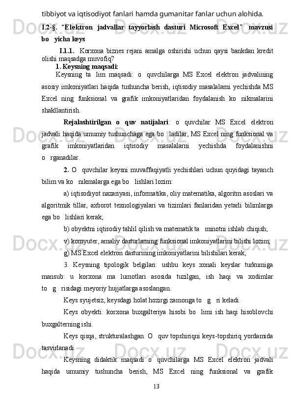 tibbiyot va iqtisodiyot fanlari hamda gumanitar fanlar uchun alohida.    
I.2-§.   E l e ktron   jadvallar   tayyorlash   dasturi   Microsoft   Excel   mavzusi 
bo yicha keys	

I . 1 .1.     Korxona   biznes   rejani   amalga   oshirishi   uchun   qaysi   bankdan   kredit
olishi maqsadga muvofiq? 
1. Keysning maqsadi:
Keysning   ta lim   maqsadi:   o quvchilarga   MS   Excel   elektron   jadvalining	
 
asosiy  imkoniyatlari  haqida  tushuncha  berish,  iqtisodiy  masalalarni   yechishda  MS
Excel   ning   funksional   va   grafik   imkoniyatlaridan   foydalanish   ko nikmalarini	

shakllantirish.
Rejalashtirilgan   o quv   natijalari	
 :   o quvchilar   MS   Excel   elektron	
jadvali haqida umumiy tushunchaga ega bo ladilar, MS Excel ning funksional va	

grafik   imkoniyatlaridan   iqtisodiy   masalalarni   yechishda   foydalanishni
o rganadilar.	

2.   O quvchilar   keysni  muvaffaqiyatli  yechishlari   uchun  quyidagi   tayanch	

bilim va ko nikmalarga ega bo lishlari lozim:
 
a) iqtisodiyot nazariyasi, informatika, oliy matematika, algoritm asoslari va
algoritmik   tillar,   axborot   texnologiyalari   va   tizimlari   fanlaridan   yetarli   bilimlarga
ega bo lishlari kerak;	

b) obyektni iqtisodiy tahlil qilish va matematik ta minotni ishlab chiqish;  	

v) komyuter, amaliy dasturlarning funksional imkoniyatlarini bilishi lozim;
g) MS Excel elektron dasturining imkoniyatlarini bilishilari kerak;
3.   Keysning   tipologik   belgilari:   ushbu   keys   xonali   keyslar   turkumiga
mansub:   u   korxona   ma lumotlari   asosida   tuzilgan,   ish   haqi   va   xodimlar	

to g risidagi meyoriy hujjatlarga asoslangan.	
 
Keys syujetsiz, keysdagi holat hozirgi zamonga to g ri keladi. 	
 
Keys   obyekti:   korxona   buxgalteriya   hisobi   bo limi   ish   haqi   hisoblovchi	

buxgalterning ishi.
Keys qisqa, strukturalashgan. O quv topshiriqni keys-topshiriq yordamida	

tasvirlanadi. 
Keysning   didaktik   maqsadi   o quvchilarga   MS   Excel   elektron   jadvali

haqida   umumiy   tushuncha   berish,   MS   Excel   ning   funksional   va   grafik
13 