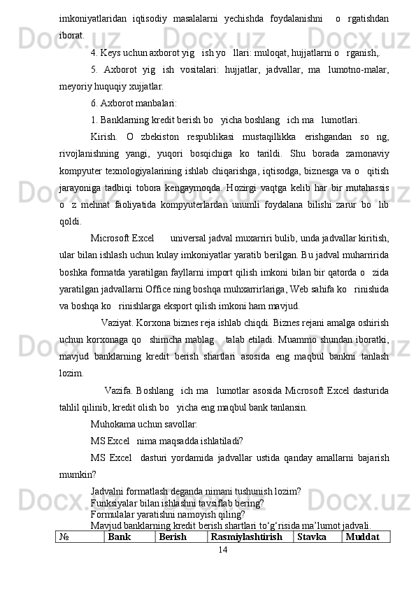 imkoniyatlaridan   iqtisodiy   masalalarni   yechishda   foydalanishni     o rgatishdan
iborat.   
4. Keys uchun axborot yig ish yo llari: muloqat, hujjatlarni o rganish,. 	
  
5.   Axborot   yig ish   vositalari:   hujjatlar,   jadvallar,   ma lumotno-malar,	
 
meyoriy huquqiy xujjatlar.
6. Axborot manbalari:
1. Banklarning kredit berish bo yicha boshlang ich ma lumotlari.	
  
Kirish.   O zbekiston   respublikasi   mustaqillikka   erishgandan   so ng,	
 
rivojlanishning   yangi,   yuqori   bosqichiga   ko tarildi.   Shu   borada   zamonaviy	

kompyuter  texnologiyalarining ishlab chiqarishga, iqtisodga, biznesga  va o qitish	

jarayoniga   tadbiqi   tobora   kengaymoqda.   Hozirgi   vaqtga   kelib   har   bir   mutahassis
o z   mehnat   faoliyatida   kompyuterlardan   unumli   foydalana   bilishi   zarur   bo lib	
 
qoldi.
Microsoft Excel    universal jadval muxarriri bulib, unda jadvallar kiritish,	

ular bilan ishlash uchun kulay imkoniyatlar yaratib berilgan. Bu jadval muharririda
boshka formatda yaratilgan fayllarni import qilish imkoni bilan bir qatorda o zida	

yaratilgan jadvallarni Office ning boshqa muhxarrirlariga, Web sahifa ko rinishida	

va boshqa ko rinishlarga eksport qilish imkoni ham mavjud. 	

    Vaziyat. Korxona biznes reja ishlab chiqdi. Biznes rejani amalga oshirish
uchun  korxonaga  qo shimcha   mablag   talab  etiladi.  Muammo  shundan  iboratki,	
 
mavjud   banklarning   kredit   berish   shartlari   asosida   eng   maqbul   bankni   tanlash
lozim. 
       Vazifa. Boshlang ich  ma lumotlar  asosida  Microsoft  Excel  dasturida	
 
tahlil qilinib, kredit olish bo yicha eng maqbul bank tanlansin. 

Muhokama uchun savollar:
MS Excel   nima ma q sadda ishlatiladi?
MS   Excel     dasturi   yordamida   jadvallar   ustida   qanday   amallarni   bajarish
mumkin?
Jadvalni formatlash deganda nimani tushunish lozim?
Funksiyalar bilan ishlashni tavsiflab bering?
Formulalar yaratishni namoyish qiling?
Mavjud banklarning kredit berish shartlari to‘g‘risida ma’lumot jadvali. 
№ Bank  Berish Rasmiylashtirish Stavka Muddat
14 
