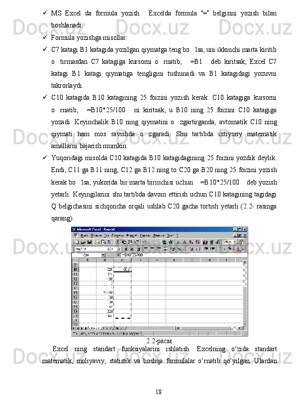  MS   Excel   da   formula   yozish.     Excelda   formula   =   belgisini   yozish   bilan 
boshlanadi. 
 Formula yozishga misollar:
 C7 katagi B1 katagida yozilgan qiymatga teng bo lsa, uni ikkinchi marta kiritib	

o tirmasdan   C7   katagiga   kursorni   o rnatib,   =B1   deb   kiritsak,   Excel   C7	
   
katagi   B1   katagi   qiymatiga   tengligini   tushunadi   va   B1   katagidagi   yozuvni
takrorlaydi.
 C 10   katagida   B 10   katagining   25   foizini   yozish   kerak.   C10   katagiga   kursorni
o rnatib,   =B10*25/100   ni   kiritsak,   u   B10   ning   25   foizini   C10   katagiga
  
yozadi.   Keyinchalik   B10   ning   qiymatini   o zgartirganda,   avtomatik   C10   ning	

qiymati   ham   mos   ravishda   o zgaradi.   Shu   tartibda   ixtiyoriy   matematik	

amallarni bajarish mumkin.
 Yuqoridagi misolda C10 katagida B10 katagidagining 25 foizini yozdik deylik.
Endi,   C 11 ga   B 11 ning,   C 12 ga   B 12 ning to  C 20 ga   B 20 ning 25 foizini yozish
kerak bo lsa, yukorida bir marta birinchisi uchun  =	
  B 10*25/100  deb yozish	
yetarli. Keyingilarini shu tartibda davom ettirish uchun C10 katagining tagidagi
Q belgichasini  sichqoncha orqali  ushlab  C20 gacha  tortish yetarli  (2.2-  rasmga
qarang).
2.2-расм.
Excel   ning   standart   funksiyalarini   ishlatish.   Excelning   o‘zida   standart
matematik,   moliyaviy,   statistik   va   boshqa   formulalar   o‘rnatib   qo‘yilgan.   Ulardan
18 
