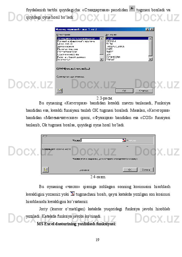 foydalanish tartibi quyidagicha: «Стандартная» panelidan     tugmasi bosiladi va
quyidagi oyna hosil bo‘ladi:
2.3-расм.
Bu   oynaning   «Категория»   bandidan   kerakli   mavzu   tanlanadi ,   Funksiya
bandidan   esa ,  kerakli   funsiyani   tanlab   OK   tugmasi   bosiladi .  Masalan , «Категория»
bandidan   «Матемачитеские»   qismi ,   «Функция»   bandidan   esa   « COS »   funsiyasi
tanlanib ,  Ok   tugmasi   bosilsa ,  quyidagi   oyna   hosil   bo ‘ ladi .
2.4-rasm.
Bu   oynaning   «число»   qismiga   xohlagan   sonning   kosinusini   hisoblash
kerakligini yozamiz yoki   tugmachani bosib, qaysi katakda yozilgan son kosinusi
hisoblanishi kerakligini ko‘rsatamiz.
Joriy   (kursor   o‘rnatilgan)   katakda   yuqoridagi   funksiya   javobi   hisoblab
yoziladi.  Katakda funksiya javobi ko‘rinadi.
MS Excel dasturining yaxlitlash funksiyasi :
19 