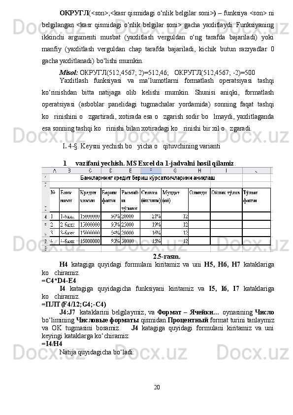 ОКРУГЛ (<son>;<kasr qismidagi o‘nlik belgilar soni >)  – funksiya <son> ni
belgilangan  <kasr  qismidagi   o‘nlik  belgilar   soni>  gacha  yaxlitlaydi.  Funksiyaning
ikkinchi   argumenti   musbat   (yaxlitlash   verguldan   o‘ng   tarafda   bajariladi)   yoki
manfiy   (yaxlitlash   verguldan   chap   tarafda   bajariladi,   kichik   butun   razryadlar   0
gacha yaxlitlanadi) bo‘lishi mumkin.
Misol:  ОКРУГЛ(512,4567; 2)=512,46;   ОКРУГЛ(512,4567; -2)=500
Yaxlitlash   funksiyasi   va   ma’lumotlarni   formatlash   operatsiyasi   tashqi
ko‘rinishdan   bitta   natijaga   olib   kelishi   mumkin.   Shunisi   aniqki,   formatlash
operatsiyasi   (asboblar   panelidagi   tugmachalar   yordamida)   sonning   faqat   tashqi
ko rinishini o zgartiradi, xotirada esa o zgarish sodir bo lmaydi, yaxlitlaganda   
esa sonning tashqi ko rinishi bilan xotiradagi ko rinishi bir xil o zgaradi. 	
  
             I .  4-§. Keysni yechish bo yicha o qituvchining varianti	
 
1   vazifani yechish. MS Excel da 1-jadvalni hosil qilamiz	
 .
2.5-rasm.
H4   katagiga   quyidagi   formulani   kiritamiz   va   uni   H5,   H6,   H7   kataklariga
ko chiramiz.	

=C4*D4-E4
I4   katagiga   quyidagicha   funksiyani   kiritamiz   va   I5,   I6,   I7   kataklariga
ko chiramiz. 

=ПЛТ(F4/12;G4;-C4)
J4:J7    kataklarini belgilaymiz, va   Формат   –   Ячейки…   oynasining   Число
bo‘limining  Числовые форматы  qismidan  Процентный  format turini tanlaymiz
va   OK   tugmasini   bosamiz.       J4   katagiga   quyidagi   formulani   kiritamiz   va   uni
keyingi kataklarga ko‘chiramiz:
=I4/H4
Natija quyidagicha bo‘ladi:
20 