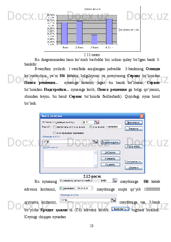 2.11-rasm.
Bu   diagrammadan   ham   ko‘rinib   turibdiki   biz   uchun   qulay   bo‘lgan   bank   3-
bankdir.
3- vazifani   yechish.   1-vazifada   aniqlangan   jadvalda     3-bankning   Олинди
ko‘rsatkichini,   ya’ni   H6   katakni   belgilaymiz   va   menyuning   Сервис   bo‘limidan
Поиск   решения...     oynasiga   kiramiz   (agar,   bu   bandi   bo‘lmasa,   Сервис
bo‘limidan   Надстройки...   oynasiga   kirib,   Поиск   решения   ga   belgi   qo‘yamiz ,
shundan   keyin,   bu   band   Сервис   bo‘limida   faollashadi).   Quyidagi   oyna   hosil
bo‘ladi.
 
2.12-расм.
Bu   oynaning     maydoniga     H6   katak
adresini   kiritamiz,     maydoniga   nuqta   qo‘yib   10000000
qiymatni   kiritamiz,     maydoniga   esa,   3-bank
bo‘yicha   Кредит   ҳажми   ni   (C6)   adresini   kiritib,     tugmasi   bosiladi.
Keyingi chiqqan oynadan 
23 