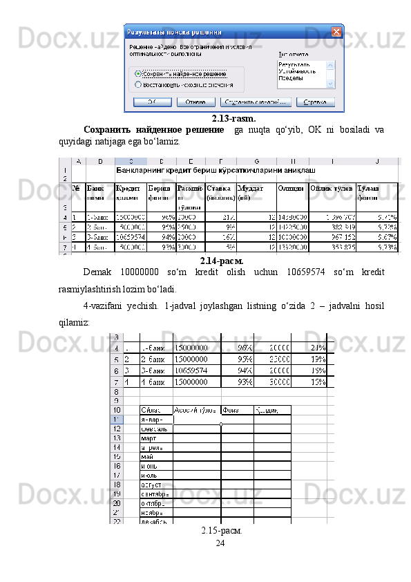 2.13-rasm.
Сохранить   найденное   решение     ga   nuqta   qo‘yib,   OK   ni   bosiladi   va
quyidagi natijaga ega bo‘lamiz.
2.14-расм.
Demak   10000000   so‘m   kredit   olish   uchun   10659574   so‘m   kredit
rasmiylashtirish lozim bo‘ladi.
4-vazifani   yechish.   1-jadval   joylashgan   listning   o‘zida   2   –   jadvalni   hosil
qilamiz:
2.15-расм.
24 