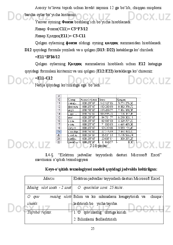 Asociy to‘lovni  topish uchun kredit xajmini  12 ga bo‘lib, chiqqan miqdorni
barcha oylar bo‘yicha kiritamiz. 
Yanvar oyining  Фоизи  boshlang‘ich bo‘yicha hisoblanadi:
Январ Фоизи ( С11 )=   С3* F 3/12
Январ Қолдиқ( Е11 ) =  С3-С11
Qolgan   oylarning   фоизи   oldingi   oyning   қолдиқ   summasidan   hisoblanadi.
D12  quyidagi formula yoziladi va u qolgan ( D13: D22)  kataklarga ko‘chiriladi:
=E11*$F$6/12
Qolgan   oylarning   Қолдиқ   summalarini   hisoblash   uchun   Е12   katagiga
quyidagi formulani kiritamiz va uni qolgan ( Е12:Е22)  kataklarga ko‘chiramiz:
=E11-C12
Natija quyidagi ko‘rinishga ega  bo‘ladi:
2.16-расм.
I. 4-§.   “Elektron   jadvallar   tayyorlash   dasturi   Microsoft   Excel”
mavzusini o‘qitish texnologiyasi
Keys-o‘qitish texnologiyasi modeli quyidagi jadvalda keltirilgan:
Mavzu Elektron jadvallar tayyorlash dasturi Microsoft Excel.
Mashg ulot soati  - 2 soat O quvchilar soni: 25 kishi .	
O quv   mashg uloti	
 
shakli: Bilim   va   ko nikmalarni   kengaytirish   va     chuqur-	
lashtirish bo yicha tajriba.  

Tajriba  rejasi: 1. O quv mashg ulotiga kirish	
 
2. Bilimlarni faollashtirish
25 