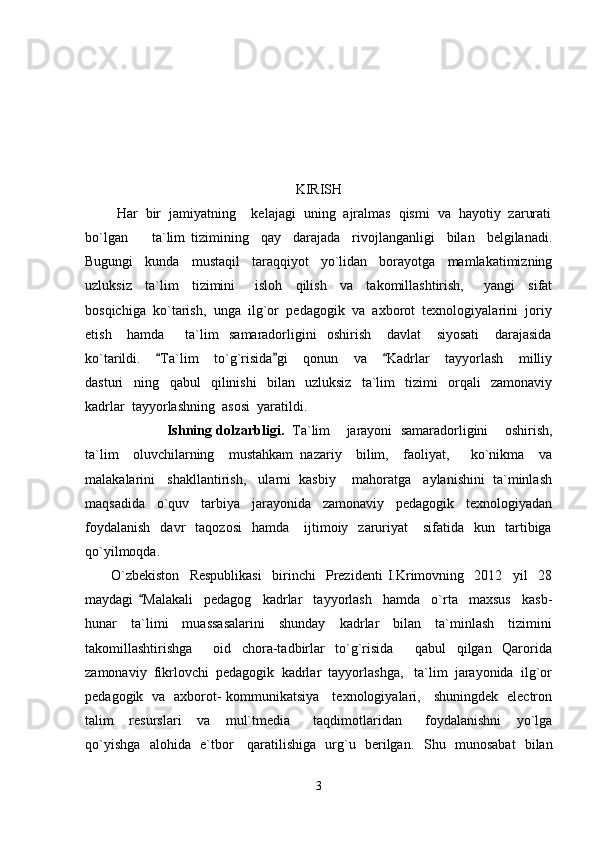 KIRISH
        Har  bir  jamiyatning    kelajagi  uning  ajralmas  qismi  va  hayotiy  zarurati
bo`lgan         ta`lim   tizimining     qay     darajada     rivojlanganligi     bilan     belgilanadi.
Bugungi     kunda     mustaqil     taraqqiyot     yo`lidan     borayotga     mamlakatimizning
uzluksiz     ta`lim     tizimini       isloh     qilish     va     takomillashtirish,       yangi     sifat
bosqichiga  ko`tarish,  unga  ilg`or  pedagogik  va  axborot  texnologiyalarini  joriy
etish       hamda         ta`lim     samaradorligini     oshirish       davlat       siyosati       darajasida
ko`tarildi.     Ta`lim     to`g`risida gi     qonun     va     Kadrlar     tayyorlash     milliy  
dasturi ning     qabul     qilinishi     bilan     uzluksiz     ta`lim     tizimi     orqali     zamonaviy	

kadrlar  tayyorlashning  asosi  yaratildi.
                        Ishning dolzarbligi.    Ta`lim    jarayoni  samaradorligini    oshirish,
ta`lim     oluvchilarning     mustahkam   nazariy     bilim,     faoliyat,       ko`nikma     va
malakalarini   shakllantirish,   ularni  kasbiy    mahoratga   aylanishini  ta`minlash
maqsadida     o`quv     tarbiya     jarayonida     zamonaviy     pedagogik     texnologiyadan
foydalanish    davr     taqozosi    hamda       ijtimoiy    zaruriyat       sifatida    kun    tartibiga
qo`yilmoqda.
          O`zbekiston     Respublikasi     birinchi     Prezidenti   I.Krimovning     2012     yil     28
maydagi   Malakali     pedagog     kadrlar     tayyorlash     hamda     o`rta     maxsus     kasb-	

hunar     ta`limi     muassasalarini     shunday     kadrlar     bilan     ta`minlash     tizimini
takomillashtirishga         oid     chora-tadbirlar     to`g`risida     qabul     qilgan     Qarorida	

zamonaviy  fikrlovchi  pedagogik  kadrlar  tayyorlashga,   ta`lim  jarayonida  ilg`or
pedagogik   va   axborot- kommunikatsiya     texnologiyalari,     shuningdek   electron
talim     resurslari     va     mul`tmedia       taqdimotlaridan       foydalanishni     yo`lga
qo`yishga   alohida   e`tbor     qaratilishiga   urg`u   berilgan.    Shu   munosabat   bilan
3 
