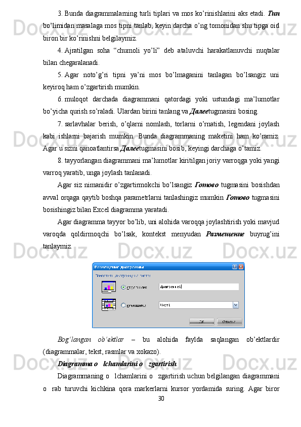 3. Bunda   diagrammalarning turli tiplari   va mos ko’rinishlarini aks eta di.   Тип
bo’limidan masalaga mos tipni tanlab, keyin darcha o’ng tomonidan shu tipga oid
biron bir ko’rinishni belgilaymiz.
4. Ajratilgan   soha   “chumoli   yo’li”   deb   ataluvchi   harakatlanuvchi   nuqtalar
bilan chegaralanadi.
5. Agar   noto’g’ri   tipni   ya’ni   mos   bo’lmaganini   tanlagan   bo’lsangiz   uni
keyiroq ham o’zgartirish mumkin.
6. muloqot   darchada   diagrammani   qatordagi   yoki   ustundagi   ma’lumotlar
bo’yicha qurish so’raladi. Ulardan birini tanlang va  Далее tugmasini bosing.
7. s arlavhalar   berish,   o’qlarni   nomlash,   torlarni   o’rnatish,   legendani   joylash
kabi   ishlarni   bajarish   mumkin.   Bunda   d iagrammaning   maketini   ham   k o’ ramiz.
Agar u sizni  q anoatlantirsa  Далее tugmasini bosi b, keyingi darchaga o’tamiz.
8. tayyorlangan diagrammani ma’lumotlar kiritilgan joriy varroqga yoki yangi
varroq yaratib, unga joylash tanlanadi. 
Agar   siz  nimanidir   o’zgartirmokchi   bo’lsangiz   Готово   tugmasini  bosishdan
avval orqaga qaytib boshqa parametrlarni tanlashingiz mumkin  Готово  tugmasini
bosishingiz bilan Excel diagramma yaratadi. 
Agar diagramma tayyor bo’lib, uni alohida varoqqa joylashtirish yoki mavjud
varoqda   qoldirmoqchi   bo’lsak,   kontekst   menyudan   Размещение   buyrug’ini
tanlaymiz.
Bog’langan   ob’ektlar   –   bu   alohida   faylda   saqlangan   ob’ektlardir
(diagrammalar, tekst, rasmlar va xokazo).
Diagramma o lchamlarini o zgartirish  .
Diagrammaning o lchamlarini o zgartirish uchun belgilangan diagrammani	
 
o rab   turuvchi   kichkina   qora   markerlarni   kursor   yordamida   suring.   Agar   biror	

30 