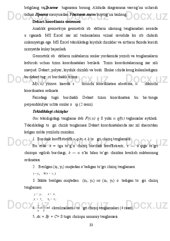 belgilang   va Делете     tugmasini   bosing.   Alohida   diagramma   varrog’ini   uchirish
uchun  Правка   menyusidan  Удалить лист  buyrug’ini tanlang. 
Dekart koordinata  s i stemasi
Analitik   geometriya   geometrik   ob ektlarni   ularning   tenglamalari   asosida
o rganadi.   MS   Excel   xar   xil   tenlamalarni   vizual   ravishda   ko rib   chikish	
 
imkonyatiga ega. MS Excel tekislikdagi kiyshik chiziklar va sirtlarni fazoda kurish
nixoyatda kulay bajariladi.
Geometrik ob ektlarni nuktalarini sonlar yordamida yozish va tenglamalarni	

keltirish   uchun   tizim   koordinatalari   beriladi.   Tizim   koordintalarining   xar   xili
mavjud: Dekart, polyar, kiyshik chizikli va bosh. Shular ichida keng kulaniladigani
bu dekart tug ri burchakli tizimi.	

M(x;u)   yozuvi :   kaerda   x  	
   birinchi   koordinata si   absstissa,   u    	 ikkinchi
koordinata si  ordinata.
Fazodagi   tugri   burchakli   Dekart   tizim   koordinatasi   bu   bir-biriga
perpendikulyar uchta sonlar o qi (2 rasm).	

Tekislikdagi chizi q lar
0xu   tekisligidagi   tenglama   deb   F(x;u)   q   0   yoki   u   qf(x)   teglamalar   aytiladi.
Tekislikdagi   to gri   chizik   tenglamasi   Dekart   koordinatalarida   xar   xil   sharoitdan	

kelgan xolda yozilishi mumkin. 
1.  Burchak koeffistientli  u q kx + b  to gri chizi	
 q  tenglamasi.
Bu   erda:   k   =   tg α   to’g’ri   chiziq   burchak   koeffistienti,   x   —   o’qiga   to’gri
chiziqni   egilish   burchagi,   b   —   u   o’ki   bilan   to’gri   chizikni   kesilish   nuktasining
ordinatasi.
2.   Berilgan (x
1 ; y
1 )   nuqtadan o’tadigan to’gri chiziq tenglamasi 
3.   Ikkita   berilgan   nuqtadan     (x
1 ;   y
1 )   va   (x
2 ;   y
2 )   o tadigan   to gri   chiziq	
 
tenglamasi 
.
4.   «kesilmalarni» to gri chiziq tenglamalari (4 rasm).	

5.  Ax + By + C=  0 tugri chiziqni umumiy tenglamasi.
33 