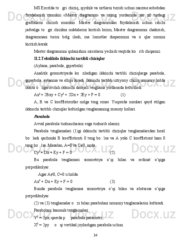 MS Excelda to gri chiziq, qiyshik va sirtlarni tuzish uchun maxsus asbobdan
foydalanish   mumkin   «Master   diagramm»   va   uning   yordamida   xar   xil   turdagi
grafiklarni   chizish   mumkin.   Master   diagrammdan   foydalanish   uchun   ishchi
jadvalga   to gri   chizikni   nuktalarini   kiritish   lozim,   Master   diagrammni   chakirish,	

diagrammani   turini   belg ilash,   ma lumotlar   diapazonini   va   o qlar   nomini	
  
kiritish kerak.
Master diagrammni qulanishini misolarni yechish vaqtida ko rib chiqamiz.	

II.2.Tekslikda ikkinchi tartibli chiziqlar
(Aylana, parabola, giperbola)
Analitik   geometriyada   ko riladigan   ikkinchi   tartibli   chiziqlarga   parabola,	

giperbola, aylanma va ellips kiradi. Ikkinchi tartibli ixtiyoriy chiziq umumiy holda
ikkita o zgaruvchili ikkinchi darajali tenglama yordamida keltiriladi:	

Ax 2 
+ 2Bxy + Cy 2
 + 2Dx + 2Ey + F = 0 (1)
A,   B   va   C   koeffistientlar   nolga   teng   emas.   Yuqorida   nomlari   qayd   etilgan
ikkinchi tartibli chiziqlar keltirilgan tenglamani ng   xususiy  h ollari .
Parabola
Avval parabola tushunchasini esga tushurib olamiz.
Parabola   tenglamalari   (1)gi   ikkinchi   tartibli   chiziqlar   tenglamalaridan   hosil
bo ladi   qachonki   B   koeffistienti   0   teng   bo lsa   va   A   yoki   C   koeffistient   ham   0	
 
teng bo lsa. Masalan, A=0 va C≠0, unda	

Cy 2 
+ Dx + Ey + F  =  0 (2)
Bu   parabola   tenglamasi   simmetriya   o’qi   bilan   va   ordinat   o’qiga
perpedikulyar.
Agar A≠0, C=0 u holda:
Ax 2
 + Dx + Ey + F = 0 (3)
Bunda   parabola   tenglamasi   simmetriya   o’qi   bilan   va   abstsissa   o’qiga
perpedikulyar.
(2) va (3) tenglamalar o zi bilan parabolani umumiy tenglamalarini keltiradi.	

Parabolani kanonik tenglamalari:
Y 2
  =  2px, qaerda p   parabola parametri;	

X 2
 = 2py   o qi vertikal joylashgan parabola uchun.	
 
34 