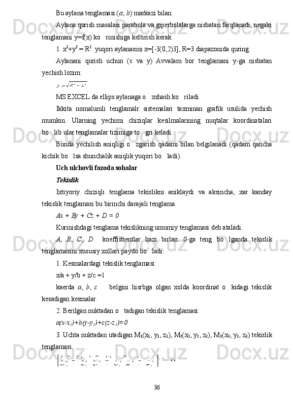 Bu aylana tenglamasi ( a ;  b ) markazi bilan.
Aylana qurish masalasi parabola va giperbolalarga nisbatan farqlanadi, negaki
tenglamani y=f(x) ko rinishiga keltirish kerak.
1. x 2
+y 2
 = R 2
  yuqori aylanasini x=[-3(0,2)3], R=3 diapazonida quring. 
Aylanani   qurish   uchun   ( x   va   y)   Avvalam   bor   tenglamani   y-ga   nisbatan
yechish lozim:
MS EXCEL da ellips aylanaga o xshash ko riladi.	
 
Ikkita   nomalumli   tenglamalr   sistemalari   taxminan   grafik   usulida   yechish
mumkin.   Ularning   yechimi   chiziqlar   kesilmalarining   nuqtalar   koordinatalari
bo lib ular tenglamalar tizimiga to gri keladi.	
 
Bunda yechilish aniqligi o zgarish qadami bilan belgilanadi (qadam qancha	

kichik bo lsa shunchalik aniqlik yuqori bo ladi).	
 
Uch ulchovli fazoda sohalar
Tekislik
Ixtiyoriy   chiziqli   tenglama   tekislikni   aniklaydi   va   aksincha,   xar   kanday
tekislik tenglamasi bu birinchi darajali tenglama.
Ax + By + Cz + D = 0
Kurinishdagi tenglama tekislikning umumiy tenglamasi deb ataladi.
A ,   B ,   C ,   D     koeffistientlar   bazi   birlari   0 -ga   teng   bo lganda   tekislik	

tenglamasini xususiy xollari paydo bo ladi. 	

1. Kesmalardagi tekislik tenglamasi:
x/a + y/b + z/c =1
kaerda   a ,   b ,   c     belgini   hisrbga   olgan   xolda   koordinat   o kidagi   tekislik	
 
kesadigan kesmalar.
2. Berilgan nuktadan o tadigan tekislik tenglamasi:	

a(x-x
1 )+b(y-y
1 )+c(z-z
1 )=0
3. Uchta nuktadan utadigan M
1 (x
1 , y
1 , z
1 ), M
2 (x
2 , y
2 , z
2 ), M
3 (x
3 , y
3 , z
3 ) tekislik
tenglamasi.
36 