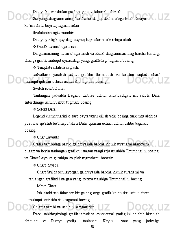 Dizayn ko`rinishidan grafikni yanada takomillashtirish.
Siz yangi diagrammaning barcha turidagi jadvalni o`zgartirish.Dizayn 
ko`rinishida buyruq tugmalaridan
foydalanishingiz mumkin.
Dizayn yorlig`i quyidagi buyruq tugmalarini o`z ichiga oladi.
 Grafik turinio`zgartirish :
Diagrammaning turini o`zgartirish va Excel diagrammasining barcha turidagi
change grafik muloqot oynasidagi yangi grafikdagi tugmani bosing.
 Template sifatida saqlash.
Jadvallarni   yaratish   uchun   grafitni   formatlash   va   tartibni   saqlash   charf
muloqot qutisini ochish uchun shu tugmani bosing.
Switch row/column:
Tanlangan   jadvalda   Legend   Entries   uchun   ishlatiladigan   ish   sahifa   Data
Interchange uchun ushbu tugmani bosing.
 Selekt Data:
Legend elementlarini o`zaro qayta taxrir qilish yoki boshqa turkimga alohida 
yozuvlar qo`shib bo`lmayd,tahrir Data  qutisini ochish uchun ushbu tugmani 
bosing.
 Char Layouts.
Grafik tartibidagi pastki galereyasida barcha kichik suratlarni namoyish 
qilasiz va keyin tanlangan grafikni istagan yangi reja uslubida Thumbnailni bosing 
va Chart Layouts guruhiga ko`plab tugmalarni bosasiz.
 Chart  Styles.
Chart Styles ochilayotgan galereyasida barcha kichik suratlarni va 
tanlangan grafikni istalgan yangi sxema uslubiga Thumbnailni bosing.
Move Chart
Ish kitobi sahifalaridan biriga qog`ozga grafik ko`chirish uchun chart 
muloqot  qutisida shu tugmani bosing .
Chizma tartibi va uslubini o`zgartirish.
Excel  sahifangizdagi  grafik jadvalida  kontekstual  yorlig`ini  qo`shib hisoblab
chiqiladi   va   Dizayn   yorlig`i   tanlanadi.   Keyin     yana   yangi   jadvalga
38 