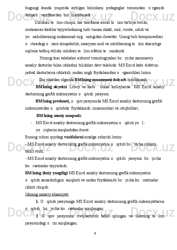 bugungi  kunda  yuqorida  aytilgan  bilimlarni  pedagoglar  tomonidan   o`rganish
dolzarb   vazifalardan  biri  hisoblanadi. 
         Uzluksiz ta lim-chuqur, har taraflama asosli ta lim-tarbiya berish,  
mutaxassis kadrlar tayyorlashning turli-tuman shakl, usul, vosita, uslub va 
yo nalishlarining mukammal uyg unligidan iboratdir. Uning turli komponentlari 	
 
o rtasidagi o zaro aloqadorlik, muayyan usul va uslublarning ta lim sharoitiga 
  
oqilona tadbiq etilishi uzluksiz ta lim sifatini ta minlaydi.	
 
              Hozirgi kun talabalari axborot texnologiyalari bo yicha zamonaviy 	

amaliy dasturlar bilan ishlashni bilishlari davr talabidir. MS Excel kabi elektron 
jadval  dasturlari ni ishlatish ,undan ongli foydalanishni o rganishlari lozim.

             Shu jihatdan olganda  BMIning muammosi dolzarb  hisoblanadi.
BMIning   obyekti .   Litsey   va   kasb   hunar   kollejlarida	
     MS   Excel   amaliy
dasturining grafik imkoniyatini  o qitish  jarayoni.	

           BMIning predmeti .  o quv jarayonida 	
 MS Excel  amaliy dasturini ng   grafik 
imkoniyatidan  o qitishda  foydalanish	
   muammolari va istiqbollari .
            BMIning  asosiy maqsadi:
- MS Excel  amaliy dasturining   grafik imkoniyatini  o qitish yo l-	
 
yo riqlarini 	
 aniqlashdan iborat.
Buning uchun quydagi  vazifalarni  amalga oshirish lozim:
-   MS Excel  amaliy dasturini ng   grafik imkoniyati ni  o qitish 	
 bo yicha ishlarni 	
tahlil etish;
-  MS Excel  amaliy dasturining   grafik imkoniyati ni  o qitish   	
 jarayoni   bo yicha 	
ko rsatmalar tayyorlash.	

BMIning  ilmiy yangiligi  MS Excel  amaliy dasturining grafik imkoniyatini  
o qitish 
 samadorligini  aniqlash va undan foydalanish  bo yicha ko rsatmalar 	 
ishlab chiqish.
Ishning nazariy ahamiyati
1.   O qitish jarayoniga  	
 MS Excel   amaliy dasturining grafik imkoniyat larini
o qitish   	
 bo yicha ko rsatmalar aniqlangan;	 
2 .   O quv   jarayonini   rivojlantirish   tahlil   qilingan   va   ularning   ta lim
 
jarayonidagi o rni aniqlangan	
 .
4 