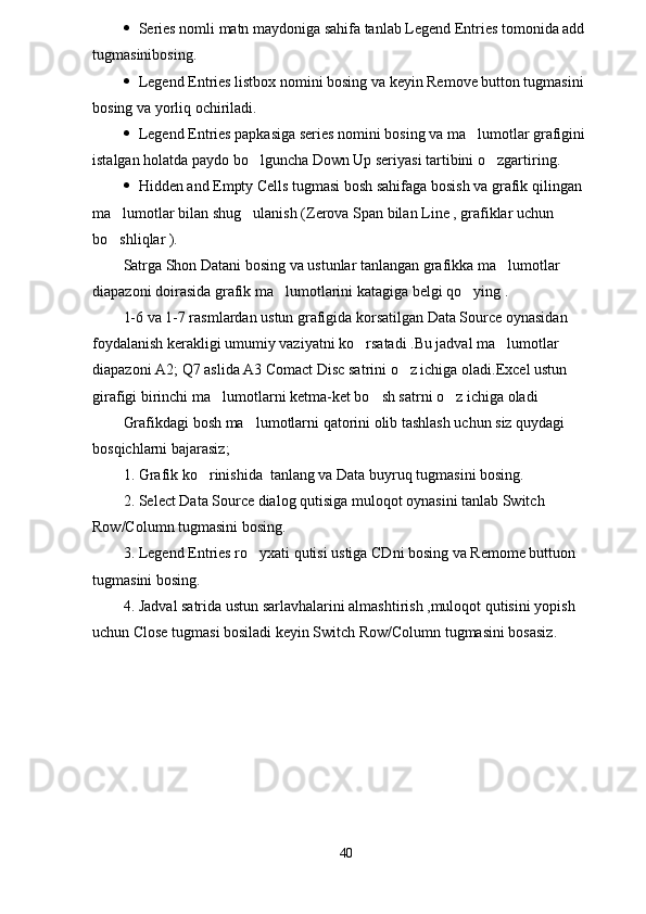  Series nomli matn maydoniga sahifa tanlab Legend Entries tomonida add 
tugmasinibosing.
 Legend Entries listbox nomini bosing va keyin Remove button tugmasini 
bosing va yorliq ochiriladi.
 Legend Entries papkasiga series nomini bosing va ma lumotlar grafigini 
istalgan holatda paydo bo lguncha Down Up seriyasi tartibini o zgartiring.	
 
 Hidden and Empty Cells tugmasi bosh sahifaga bosish va grafik qilingan 
ma lumotlar bilan shug ulanish (Zerova Span bilan Line , grafiklar uchun 	
 
bo shliqlar ).

Satrga Shon Datani bosing va ustunlar tanlangan grafikka ma lumotlar 	

diapazoni doirasida grafik ma lumotlarini katagiga belgi qo ying .	
 
1-6 va 1-7 rasmlardan ustun grafigida korsatilgan Data Source oynasidan 
foydalanish kerakligi umumiy vaziyatni ko rsatadi .Bu jadval ma lumotlar 	
 
diapazoni A2; Q7 aslida A3 Comact Disc satrini o z ichiga oladi.Excel ustun 	

girafigi birinchi ma lumotlarni ketma-ket bo sh satrni o z ichiga oladi	
  
Grafikdagi bosh ma lumotlarni qatorini olib tashlash uchun siz quydagi 	

bosqichlarni bajarasiz; 
1. Grafik ko rinishida  tanlang va Data buyruq tugmasini bosing.	

2. Select Data Source dialog qutisiga muloqot oynasini tanlab Switch 
Row/Column tugmasini bosing.
3. Legend Entries ro yxati qutisi ustiga CDni bosing va Remome buttuon 	

tugmasini bosing.
4. Jadval satrida ustun sarlavhalarini almashtirish ,muloqot qutisini yopish 
uchun Close tugmasi bosiladi keyin Switch Row/Column tugmasini bosasiz. 
40 