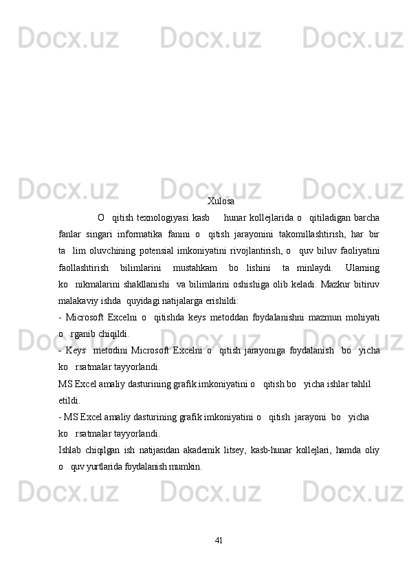 Xulosa
                O qitish  texnologiyasi   kasb   hunar   kollejlarida  o qitiladigan  barcha  
fanlar   singari   informatika   fanini   o qitish   jarayonini   takomillashtirish,   har   bir	

ta lim   oluvchining   potensial   imkoniyatini   rivojlantirish,   o quv   biluv   faoliyatini	
 
faollashtirish   bilimlarini   mustahkam   bo lishini   ta minlaydi.   Ularning	
 
ko nikmalarini   shakllanishi     va  bilimlarini   oshishiga   olib   keladi.   Mazkur   bitiruv	

malakaviy ishda  quyidagi natijalarga erishildi:
-   Microsoft   Excel ni   o qitishda	
   keys   metod dan   foydalanishni   mazmun   mohiyati
o rganib chiqildi. 	

-   Keys     metod i ni   Microsoft   Excel ni   o qitish  	
 jarayoniga   foydalanish     bo yicha	
ko rsatmalar tayyorlandi.	

MS Excel  amaliy dasturini ng   grafik imkoniyati ni  o qitish 	
 bo yicha ishlar tahlil 	
eti ldi.
-  MS Excel  amaliy dasturining   grafik imkoniyati ni  o qitish  	
 jarayoni   bo yicha 	
ko rsatmalar tayyorlandi.	

Ishlab   chiqilgan   ish   natijasidan   akademik   litsey,   kasb-hunar   kollejlari,   hamda   oliy
o quv yurtlarida foydalanish mumkin.

41 