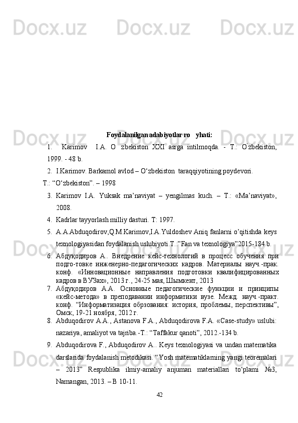 Foydalanilgan adabiyotlar ro yhati:
1.   Karimov I.A.   O zbekiston   XXI   asrga   intilmoqda.   -  	
 Т .:   O ’
zbekiston,
1999. - 48 b.  
2. I.Karimov. Barkamol avlod – О‘zbekiston    taraqqiyotining poydevori.
T.: “О‘zbekiston”. – 1998
3. Karimov   I.A.   Yuksak   ma’naviyat   –   yengilmas   kuch.   –   T.:   «Ma’naviyat»,
2008.  
4. Kadrlar tayyorlash milliy dasturi. T: 1997.
5. A.A.Abduqodirov,Q.M.Karimov,I.A.Yuldoshev Aniq fanlarni o’qitishda keys
texnologiyasidan foydalanish uslubiyoti.T.:”Fan va texnologiya”2015-184 b. 
6. Абдуқодиров   А..   Внедрение   кейс-технологий   в   процесс   обучения   при
подго-товке   инженерно-педагогических   кадров.   Материалы   науч.-прак.
конф.   «Инновационные   направления   подготовки   квалифицированных
кадров в ВУЗах», 2013 г., 24-25 мая, Шымкент, 2013
7. Абдуқодиров   А.А.   Основные   педагогические   функции   и   принципы
«кейс-метода»   в   преподавании   информатики   вузе.   Межд.   науч.-практ.
конф.   “Информатизация   обрзования:   история,   проблемы,   перспективы”,
Омск, 19-21 ноября, 2012 г.
8. Abduqodirov A.A., Astanova F.A., Abduqodirova F.A. «Case-study» uslubi:
nazariya, amaliyot va tajriba.-T.: “Taffakur qanoti”, 2012.-134 b.
9. Abduqodirova F., Abduqodirov A.. Keys texnologiyasi va undan matematika
darslarida foydalanish metodikasi. “Yosh matematiklarning yangi teoremalari
–   2013”   Respublika   ilmiy-amaliy   anjuman   materiallari   to‘plami   №3,
Namangan, 2013. – B 10-11.
42 
