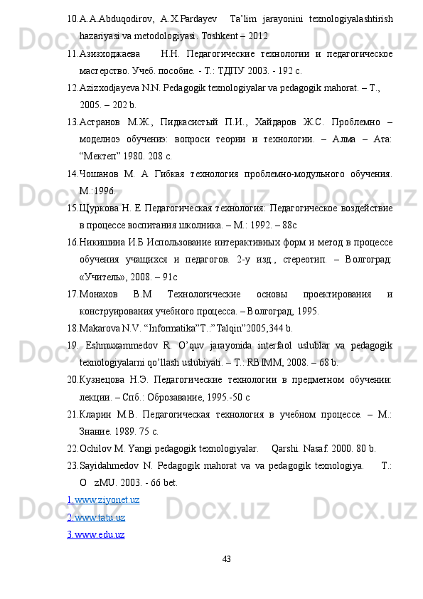 10. A . A . Abduqodirov ,   A . X . Pardayev     Ta ’ lim   jarayonini   texnologiyalashtirish
hazariyasi   va   metodologiyasi .  Toshkent  – 2012  
11. Азизходжаева H.H.   Педагогические   технологии   и   педагогическое
мастерство. Учеб. пособие. - Т.: ТДПУ 2003. - 192 с.
12. Azizxodjayeva N.N. Pedagogik texnologiyalar va pedagogik mahorat. – T., 
2005. – 202 b.
13. Астранов   М.Ж.,   Пидкасистый   П.И.,   Хайдаров   Ж.С.   Проблемно   –
моделноэ   обучениэ:   вопроси   теории   и   технологии.   –   Алма   –   Ата:
“Мектеп” 1980. 208 с.
14. Чошанов   М.   А   Гибкая   технология   проблемно-модульного   обучения.
М.:1996.
15. Щуркова  Н.  Е   Педагогическая   технология:  Педагогическое   воздействие
в процессе воспитания школника. – М.: 1992. – 88с
16. Никишина И.Б Использование интерактивных форм и метод в процессе
обучения   учащихся   и   педагогов.   2-у   изд.,   стереотип.   –   Волгоград:
«Учитель», 2008. – 91с
17. Монахов   В.М   Технологическиe   основы   проектирования   и
конструирования учебного процесса. – Волгоград, 1995.
18. Makarova N.V. “Informatika”T.:”Talqin”2005,344 b.
19.   Eshmuxammedov   R.   O’quv   jarayonida   interfaol   uslublar   va   pedagogik
texnologiyalarni qo’llash uslubiyati. – T.: RBIMM, 2008. – 68 b.
20. Кузнецова   Н.Э.   Педагогические   технологии   в   предметном   обучении:
лекции. – Спб.: Оброзавание, 1995.-50  c
21. Кларин   М.В.   Педагогическая   технология   в   учебном   процессе.   –   М.:
Знание. 1989. 75 с.
22. Ochilov M. Yangi pedagogik texnologiyalar.   Qarshi.  Nasaf. 2000. 80 b.
23. Sayidahmedov   N.   Pedagogik   mahorat   va   va   pedagogik   texnologiya.     T.:	

O zMU. 2003. - 66 bet. 	

1.    www.ziyonet.uz   
2.    www.tatu.uz   
3.www.edu.uz
43 