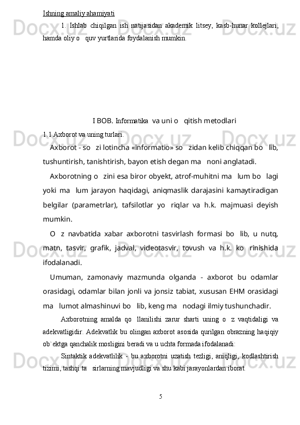 Ishning amaliy ahamiyati
1.   Ishlab   chiqilgan   ish   natijasidan   akademik   litsey,   kasb-hunar   kollejlari,
hamda oliy o quv yurtlarida foydalanish mumkin.
I BOB.  Informatika    va uni o qitish metodlari	

1.1 Axborot va uning turlari.
Axborot - so zi lotincha «informatio» so zidan kelib chiqqan bo lib,	
  
tushuntirish, tanishtirish, bayon etish degan ma noni anglatadi.	

Axborotning o zini esa biror obyekt, atrof-muhitni ma lum bo lagi	
  
yoki   ma lum   jarayon   haqidagi,   aniqmaslik   darajasini   kamaytiradigan	

belgilar   (parametrlar),   tafsilotlar   yo riqlar   va   h.k.   majmuasi   deyish	

mumkin.
O z   navbatida   xabar   axborotni   tasvirlash   formasi   bo lib,   u   nutq,	
 
matn,   tasvir,   grafik,   jadval,   videotasvir,   tovush   va   h.k.   ko rinishida	

ifodalanadi.
Umuman,   zamonaviy   mazmunda   olganda   -   axborot   bu   odamlar
orasidagi,   odamlar   bilan   jonli  va   jonsiz   tabiat,   xususan   EHM   orasidagi
ma lumot almashinuvi bo lib, keng ma nodagi ilmiy tushunchadir.	
  
Axborotning   amalda   qo llanilishi   zarur   sharti   uning   o z   vaqtidaligi   va	
 
adekvatligidir.  Adekvatlik  bu olingan  axborot   asosida   qurilgan  obrazning  haqiqiy
ob`ektga qanchalik mosligini beradi va u uchta formada ifodalanadi:
Sintaktik   adekvatlilik   -   bu   axborotni   uzatish   tezligi,   aniqligi,   kodlashtirish
tizimi, tashqi ta sirlarning mavjudligi va shu kabi jarayonlardan iborat.	

5 