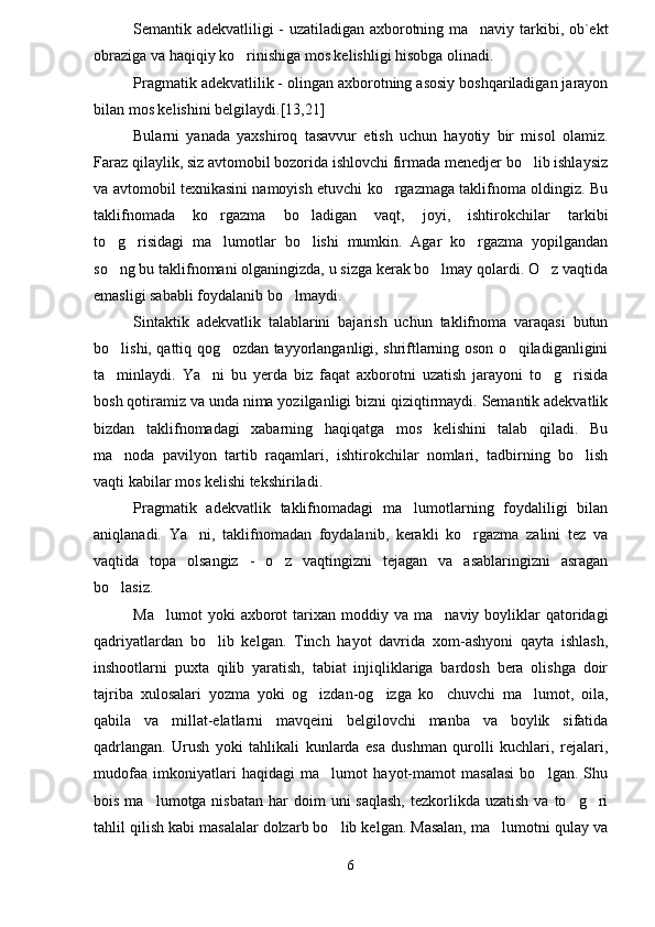 Semantik adekvatliligi - uzatiladigan axborotning ma naviy tarkibi, ob`ekt
obraziga va haqiqiy ko rinishiga mos kelishligi hisobga olinadi.	

Pragmatik adekvatlilik - olingan axborotning asosiy boshqariladigan jarayon
bilan mos kelishini belgilaydi.[13,21]
Bularni   yanada   yaxshiroq   tasavvur   etish   uchun   hayotiy   bir   misol   olamiz.
Faraz qilaylik, siz avtomobil bozorida ishlovchi firmada menedjer bo lib ishlaysiz	

va avtomobil texnikasini namoyish etuvchi ko rgazmaga taklifnoma oldingiz. Bu	

taklifnomada   ko rgazma   bo ladigan   vaqt,   joyi,   ishtirokchilar   tarkibi	
 
to g risidagi   ma lumotlar   bo lishi   mumkin.   Agar   ko rgazma   yopilgandan	
    
so ng bu taklifnomani olganingizda, u sizga kerak bo lmay qolardi. O z vaqtida
  
emasligi sababli foydalanib bo lmaydi.	

Sintaktik   adekvatlik   talablarini   bajarish   uchun   taklifnoma   varaqasi   butun
bo lishi, qattiq qog ozdan tayyorlanganligi, shriftlarning oson o qiladiganligini	
  
ta minlaydi.   Ya ni   bu   yerda   biz   faqat   axborotni   uzatish   jarayoni   to g risida
   
bosh qotiramiz va unda nima yozilganligi bizni qiziqtirmaydi. Semantik adekvatlik
bizdan   taklifnomadagi   xabarning   haqiqatga   mos   kelishini   talab   qiladi.   Bu
ma noda   pavilyon   tartib   raqamlari,   ishtirokchilar   nomlari,   tadbirning   bo lish
 
vaqti kabilar mos kelishi tekshiriladi.
Pragmatik   adekvatlik   taklifnomadagi   ma lumotlarning   foydaliligi   bilan	

aniqlanadi.   Ya ni,   taklifnomadan   foydalanib,   kerakli   ko rgazma   zalini   tez   va	
 
vaqtida   topa   olsangiz   -   o z   vaqtingizni   tejagan   va   asablaringizni   asragan	

bo lasiz. 	

Ma lumot  yoki  axborot   tarixan   moddiy  va   ma naviy  boyliklar  qatoridagi	
 
qadriyatlardan   bo lib   kelgan.   Tinch   hayot   davrida   xom-ashyoni   qayta   ishlash,	

inshootlarni   puxta   qilib   yaratish,   tabiat   injiqliklariga   bardosh   bera   olishga   doir
tajriba   xulosalari   yozma   yoki   og izdan-og izga   ko chuvchi   ma lumot,   oila,	
   
qabila   va   millat-elatlarni   mavqeini   belgilovchi   manba   va   boylik   sifatida
qadrlangan.   Urush   yoki   tahlikali   kunlarda   esa   dushman   qurolli   kuchlari,   rejalari,
mudofaa   imkoniyatlari   haqidagi   ma lumot   hayot-mamot   masalasi   bo lgan.   Shu	
 
bois  ma lumotga nisbatan  har   doim   uni  saqlash,  tezkorlikda uzatish   va to g ri	
  
tahlil qilish kabi masalalar dolzarb bo lib kelgan. Masalan, ma lumotni qulay va	
 
6 