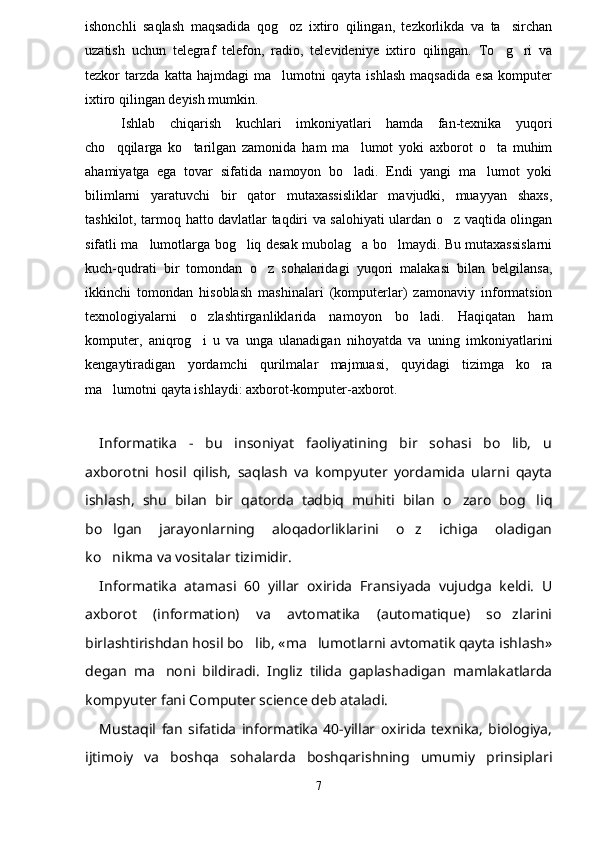 ishonchli   saqlash   maqsadida   qog oz   ixtiro   qilingan,   tezkorlikda   va   ta sirchan 
uzatish   uchun   telegraf   telefon,   radio,   televideniye   ixtiro   qilingan.   To g ri   va	
 
tezkor   tarzda   katta   hajmdagi   ma lumotni   qayta   ishlash   maqsadida   esa   komputer	

ixtiro qilingan deyish mumkin.
Ishlab   chiqarish   kuchlari   imkoniyatlari   hamda   fan-texnika   yuqori
cho qqilarga   ko tarilgan   zamonida   ham   ma lumot   yoki   axborot   o ta   muhim	
   
ahamiyatga   ega   tovar   sifatida   namoyon   bo ladi.   Endi   yangi   ma lumot   yoki	
 
bilimlarni   yaratuvchi   bir   qator   mutaxassisliklar   mavjudki,   muayyan   shaxs,
tashkilot, tarmoq hatto davlatlar taqdiri va salohiyati ulardan o z vaqtida olingan	

sifatli ma lumotlarga bog liq desak mubolag a bo lmaydi. Bu mutaxassislarni	
   
kuch-qudrati   bir   tomondan   o z   sohalaridagi   yuqori   malakasi   bilan   belgilansa,	

ikkinchi   tomondan   hisoblash   mashinalari   (komputerlar)   zamonaviy   informatsion
texnologiyalarni   o zlashtirganliklarida   namoyon   bo ladi.   Haqiqatan   ham	
 
komputer,   aniqrog i   u   va   unga   ulanadigan   nihoyatda   va   uning   imkoniyatlarini

kengaytiradigan   yordamchi   qurilmalar   majmuasi,   quyidagi   tizimga   ko ra	

ma lumotni qayta ishlaydi: axborot-komputer-axborot.	

Informatika   -   bu   insoniyat   faoliyatining   bir   sohasi   bo lib,   u	

axborotni   hosil   qilish,   saqlash   va   kompyuter   yordamida   ularni   qayta
ishlash,   shu   bilan   bir   qatorda   tadbiq   muhiti   bilan   o zaro   bog liq	
 
bo lgan   jarayonlarning   aloqadorliklarini   o z   ichiga   oladigan	
 
ko nikma va vositalar tizimidir.

Informatika   atamasi   60   yillar   oxirida   Fransiyada   vujudga   keldi.   U
axborot   (information)   va   avtomatika   (automatique)   so zlarini	

birlashtirishdan hosil bo lib, «ma lumotlarni avtomatik qayta ishlash»	
 
degan   ma noni   bildiradi.   Ingliz   tilida   gaplashadigan   mamlakatlarda	

kompyuter fani Computer science deb ataladi.
Mustaqil   fan   sifatida   informatika   40-yillar   oxirida   texnika,   biologiya,
ijtimoiy   va   boshqa   sohalarda   boshqarishning   umumiy   prinsiplari
7 