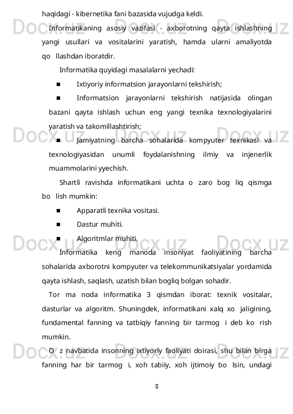 haqidagi - kibernetika fani bazasida vujudga keldi.
Informatikaning   asosiy   vazifasi   -   axborotning   qayta   ishlashning
yangi   usullari   va   vositalarini   yaratish,   hamda   ularni   amaliyotda
qo llashdan iboratdir.
Informatika quyidagi masalalarni  y echadi:
 Ixtiyoriy informatsion jarayonlarni tekshirish;
 Informatsion   jarayonlarni   tekshirish   natijasida   olingan
bazani   qayta   ishlash   uchun   eng   yangi   texnika   texnologiyalarini
yaratish va takomillashtirish;
 Jamiyatning   barcha   sohalarida   kompyuter   texnikasi   va
texnologiyasidan   unumli   foydalanishning   ilmiy   va   injenerlik
muammolarini yyechish.
Shartli   ravishda   informatikani   uchta   o zaro   bog liq   qismga	
 
bo lish mumkin: 	

 Apparatli texnika vositasi.
 Dastur muhiti.
 Algoritmlar muhiti.
Informatika   keng   manoda   insoniyat   faoliyatining   barcha	

sohalarida   axborotni   kompyuter   va   telekommunikatsiyalar   yordamida
qayta ishlash, saqlash, uzatish bilan bogliq bolgan sohadir.	
 
Tor   ma noda   informatika   3   qismdan   iborat:   texnik   vositalar,	

dasturlar   va   algoritm.   Shuningdek,   informatikani   xalq   xo jaligining,	

fundamental   fanning   va   tatbiqiy   fanning   bir   tarmog i   deb   ko rish	
 
mumkin.
O z   navbatida   insonning   ixtiyoriy   faoliyati   doirasi,   shu   bilan   birga	

fanning   har   bir   tarmog i,   xoh   tabiiy,   xoh   ijtimoiy   bo lsin,   undagi	
 
8 