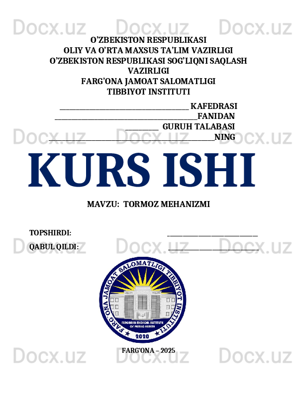 O’ZBEKISTON RESPUBLIKASI 
OLIY VA O’RTA MAXSUS TA’LIM VAZIRLIGI
O’ZBEKISTON RESPUBLIKASI SOG’LIQNI SAQLASH
VAZIRLIGI 
FARG’ONA JAMOAT SALOMATLIGI   
TIBBIYOT INSTITUTI 
_______________________________________ KAFEDRASI
             ___________________________________________FANIDAN
                                                 __________  GURUH TALABASI
          __________________________________________________NING
KURS ISHI  
MAVZU:    TORMOZ MEHANIZMI
TOPSHIR DI:                                                        ___________________________________
QABUL QILDI:                                              ___________________________________
                                                  
FARG’ONA – 202 5 
