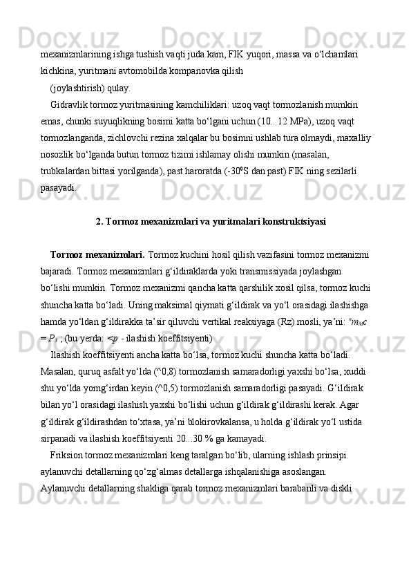 mexanizmlarining ishga tushish vaqti juda kam, FIK yuqori, massa va o‘lchamlari 
kichkina, yuritmani avtomobilda kompanovka qilish 
(joylashtirish) qulay. 
Gidravlik tormoz yuritmasining kamchiliklari: uzoq vaqt tormozlanish mumkin 
emas, chunki suyuqlikning bosimi katta bo‘lgani uchun (10.. 12 MPa), uzoq vaqt 
tormozlanganda, zichlovchi rezina xalqalar bu bosimni ushlab tura olmaydi, maxalliy
nosozlik bo‘lganda butun tormoz tizimi ishlamay olishi mumkin (masalan, 
trubkalardan bittasi yorilganda), past haroratda (-30 0
S dan past) FIK ning sezilarli 
pasayadi. 
2. Tormoz mexanizmlari va yuritmalari konstruktsiyasi
Tormoz mexanizmlari.  Tormoz kuchini hosil qilish vazifasini tormoz mexanizmi
bajaradi. Tormoz mexanizmlari g‘ildiraklarda yoki transmissiyada joylashgan 
bo‘lishi mumkin. Tormoz mexanizmi qancha katta qarshilik xosil qilsa, tormoz kuchi
shuncha katta bo‘ladi. Uning maksimal qiymati g‘ildirak va yo‘l orasidagi ilashishga 
hamda yo‘ldan g‘ildirakka ta’sir qiluvchi vertikal reaksiyaga (Rz) mosli, ya’ni:  п
т
М с  
=  P
3  ; (bu yerda:  <p  - ilashish koeffitsiyenti) 
Ilashish koeffitsiyenti ancha katta bo‘lsa, tormoz kuchi shuncha katta bo‘ladi. 
Masalan, quruq asfalt yo‘lda (^0,8) tormozlanish samaradorligi yaxshi bo‘lsa, xuddi 
shu yo‘lda yomg‘irdan keyin (^0,5) tormozlanish samaradorligi pasayadi. G‘ildirak 
bilan yo‘l orasidagi ilashish yaxshi bo‘lishi uchun g‘ildirak g‘ildirashi kerak. Agar 
g‘ildirak g‘ildirashdan to‘xtasa, ya’ni blokirovkalansa, u holda g‘ildirak yo‘l ustida 
sirpanadi va ilashish koeffitsiyenti 20...30 % ga kamayadi. 
Friksion tormoz mexanizmlari keng taralgan bo‘lib, ularning ishlash prinsipi 
aylanuvchi detallarning qo‘zg‘almas detallarga ishqalanishiga asoslangan. 
Aylanuvchi detallarning shakliga qarab tormoz mexanizmlari barabanli va diskli