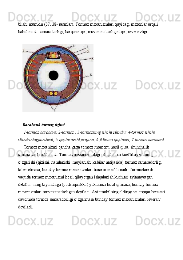 blishi mumkin (37, 38- rasmlar). Tormoz mexanizmlari quyidagi mezonlar orqali 
baholanadi: samaradorligi; barqarorligi; muvozanatlashganligi; reversivligi. 
 
 
Barabanli tormoz tizimi. 
  1-tormoz barabani; 2-tormoz ; 3-tormozning ishchi silindri; 4-tormoz ishchi 
silindriningporsheni; 5-qaytaruvchi prujina; 6-friksion qoplama; 7-tormoz barabani.
  Tormoz mexanizmi qancha katta tormoz momenti hosil qilsa, shunchalik 
samarador hisoblanadi. Tormoz mexanizmidagi ishqalanish koeffitsiyentining 
o‘zgarishi (qizishi, namlanishi, moylanishi kabilar natijasida) tormoz samaradorligi 
ta’sir etmasa, bunday tormoz mexanizmlari bararor xisoblanadi. Tormozlanish 
vaqtida tormoz mexanizmi hosil qilayotgan ishqalanish kuchlari aylanayotgan 
detallar- ning tayanchiga (podshipnikka) yuklanish hosil qilmasa, bunday tormoz 
mexanizmlari muvozanatlashgan deyiladi. Avtomobilning oldinga va orqaga harakati
davomida tormoz samaradorligi o‘zgarmasa bunday tormoz mexanizmlari reversiv 
deyiladi.