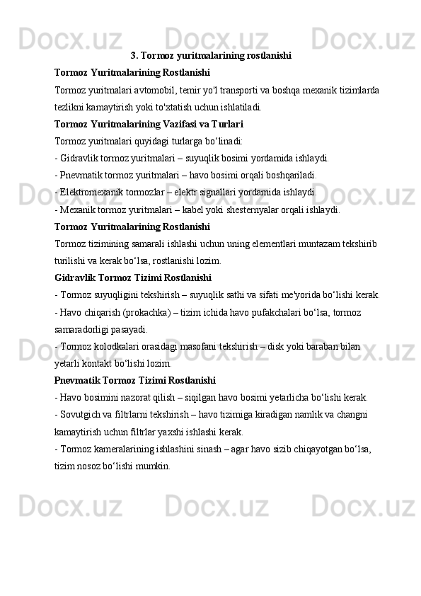 3. Tormoz yuritmalarining rostlanishi
Tormoz Yuritmalarining Rostlanishi
Tormoz yuritmalari avtomobil, temir yo'l transporti va boshqa mexanik tizimlarda
tezlikni kamaytirish yoki to'xtatish uchun ishlatiladi.
Tormoz Yuritmalarining Vazifasi va Turlari
Tormoz yuritmalari quyidagi turlarga bo‘linadi:
- Gidravlik tormoz yuritmalari – suyuqlik bosimi yordamida ishlaydi.
- Pnevmatik tormoz yuritmalari – havo bosimi orqali boshqariladi.
- Elektromexanik tormozlar – elektr signallari yordamida ishlaydi.
- Mexanik tormoz yuritmalari – kabel yoki shesternyalar orqali ishlaydi.
Tormoz Yuritmalarining Rostlanishi
Tormoz tizimining samarali ishlashi uchun uning elementlari muntazam tekshirib 
turilishi va kerak bo‘lsa, rostlanishi lozim.
Gidravlik Tormoz Tizimi Rostlanishi
- Tormoz suyuqligini tekshirish – suyuqlik sathi va sifati me'yorida bo‘lishi kerak.
- Havo chiqarish (prokachka) – tizim ichida havo pufakchalari bo‘lsa, tormoz 
samaradorligi pasayadi.
- Tormoz kolodkalari orasidagi masofani tekshirish – disk yoki baraban bilan 
yetarli kontakt bo‘lishi lozim.
Pnevmatik Tormoz Tizimi Rostlanishi
- Havo bosimini nazorat qilish – siqilgan havo bosimi yetarlicha bo‘lishi kerak.
- Sovutgich va filtrlarni tekshirish – havo tizimiga kiradigan namlik va changni 
kamaytirish uchun filtrlar yaxshi ishlashi kerak.
- Tormoz kameralarining ishlashini sinash – agar havo sizib chiqayotgan bo‘lsa, 
tizim nosoz bo‘lishi mumkin.