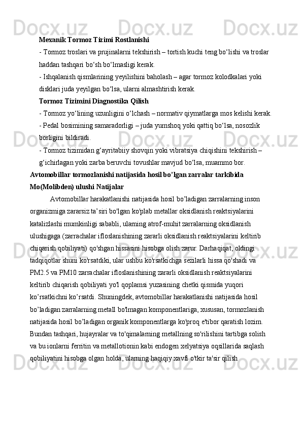Mexanik Tormoz Tizimi Rostlanishi
- Tormoz troslari va prujinalarni tekshirish – tortish kuchi teng bo‘lishi va troslar 
haddan tashqari bo‘sh bo‘lmasligi kerak.
- Ishqalanish qismlarining yeyilishini baholash – agar tormoz kolodkalari yoki 
disklari juda yeyilgan bo‘lsa, ularni almashtirish kerak.
Tormoz Tizimini Diagnostika Qilish
- Tormoz yo‘lining uzunligini o‘lchash – normativ qiymatlarga mos kelishi kerak.
- Pedal bosimining samaradorligi – juda yumshoq yoki qattiq bo‘lsa, nosozlik 
borligini bildiradi.
- Tormoz tizimidan g‘ayritabiiy shovqin yoki vibratsiya chiqishini tekshirish – 
g‘ichirlagan yoki zarba beruvchi tovushlar mavjud bo‘lsa, muammo bor.
Avtomobillar tormozlanishi natijasida hosil bo’lgan zarralar tarkibida
Mo(Molibden) ulushi Natijalar
Avtomobillar harakatlanishi natijasida hosil bo’ladigan zarralarning inson 
organizmiga zararsiz ta’siri bo'lgan ko'plab metallar oksidlanish reaktsiyalarini 
katalizlashi mumkinligi sababli, ularning atrof-muhit zarralarning oksidlanish 
ulushigaga (zarrachalar ifloslanishining zararli oksidlanish reaktsiyalarini keltirib 
chiqarish qobiliyati) qo'shgan hissasini hisobga olish zarur. Darhaqiqat, oldingi 
tadqiqotlar shuni ko'rsatdiki, ular ushbu ko'rsatkichga sezilarli hissa qo'shadi va 
PM 2.5  va PM 10  zarrachalar ifloslanishining zararli oksidlanish reaktsiyalarini 
keltirib chiqarish qobiliyati yo'l qoplamsi yuzasining chetki qismida yuqori 
ko’rsatkichni ko’rsatdi. Shuningdek, avtomobillar harakatlanishi natijasida hosil 
bo’ladigan zarralarning metall bo'lmagan komponentlariga, xususan, tormozlanish 
natijasida hosil bo’ladigan organik komponentlarga ko'proq e'tibor qaratish lozim. 
Bundan tashqari, hujayralar va to'qimalarning metallning so'rilishini tartibga solish 
va bu ionlarni ferritin va metallotionin kabi endogen xelyatsiya oqsillarida saqlash 
qobiliyatini hisobga olgan holda, ularning haqiqiy xavfi o'tkir ta'sir qilish  