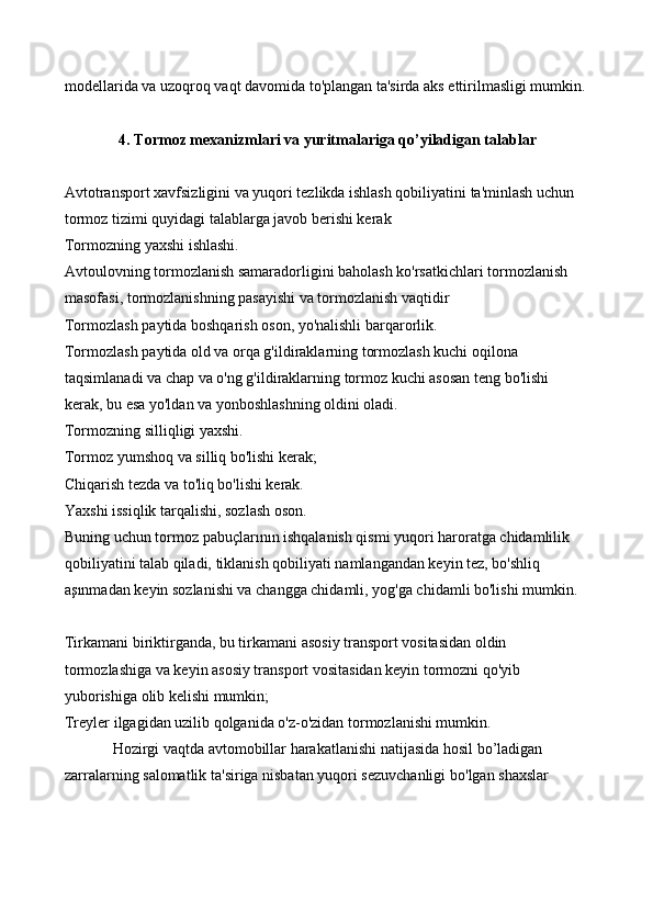 modellarida va uzoqroq vaqt davomida to'plangan ta'sirda aks ettirilmasligi mumkin.
4. Tormoz mexanizmlari va yuritmalariga qo’yiladigan talablar
Avtotransport xavfsizligini va yuqori tezlikda ishlash qobiliyatini ta'minlash uchun 
tormoz tizimi quyidagi talablarga javob berishi kerak
Tormozning yaxshi ishlashi.
Avtoulovning tormozlanish samaradorligini baholash ko'rsatkichlari tormozlanish 
masofasi, tormozlanishning pasayishi va tormozlanish vaqtidir
Tormozlash paytida boshqarish oson, yo'nalishli barqarorlik.
Tormozlash paytida old va orqa g'ildiraklarning tormozlash kuchi oqilona 
taqsimlanadi va chap va o'ng g'ildiraklarning tormoz kuchi asosan teng bo'lishi 
kerak, bu esa yo'ldan va yonboshlashning oldini oladi.
Tormozning silliqligi yaxshi.
Tormoz yumshoq va silliq bo'lishi kerak;
Chiqarish tezda va to'liq bo'lishi kerak.
Yaxshi issiqlik tarqalishi, sozlash oson.
Buning uchun tormoz pabuçlarının ishqalanish qismi yuqori haroratga chidamlilik 
qobiliyatini talab qiladi, tiklanish qobiliyati namlangandan keyin tez, bo'shliq 
aşınmadan keyin sozlanishi va changga chidamli, yog'ga chidamli bo'lishi mumkin.
Tirkamani biriktirganda, bu tirkamani asosiy transport vositasidan oldin 
tormozlashiga va keyin asosiy transport vositasidan keyin tormozni qo'yib 
yuborishiga olib kelishi mumkin;
Treyler ilgagidan uzilib qolganida o'z-o'zidan tormozlanishi mumkin.
 Hozirgi   vaqtda   avtomobillar   harakatlanishi   natijasida   hosil   bo ’ ladigan  
zarralarning   salomatlik   ta ' siriga   nisbatan   yuqori   sezuvchanligi   bo ' lgan   shaxslar   