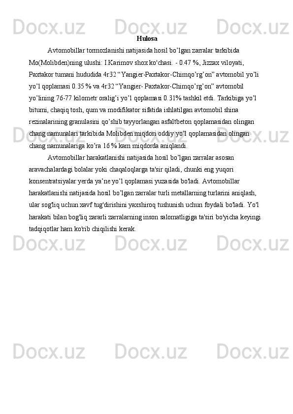 Hulosa
Avtomobillar tormozlanishi natijasida hosil bo’lgan zarralar tarkibida 
Mo(Molibden)ning ulushi: I.Karimov shox ko'chasi. - 0.47 %, Jizzax viloyati, 
Paxtakor tumani hududida 4r32 “Yangier-Paxtakor-Chimqo’rg’on” avtomobil yo’li 
yo’l qoplamasi 0.35 % va 4r32 “Yangier- Paxtakor-Chimqo’rg’on” avtomobil 
yo’lining 76-77 kilometr oralig’i yo’l qoplamasi 0.31% tashkil etdi. Tarkibiga yo’l 
bitumi, chaqiq tosh, qum va modifikator sifatida ishlatilgan avtomobil shina 
rezinalarining granulasini qo’shib tayyorlangan asfaltbeton qoplamasidan olingan 
chang namunalari tarkibida Molibden miqdori oddiy yo’l qoplamasidan olingan 
chang namunalariga ko’ra 16 % kam miqdorda aniqlandi.
Avtomobillar harakatlanishi natijasida hosil bo’lgan zarralar asosan 
aravachalardagi bolalar yoki chaqaloqlarga ta'sir qiladi, chunki eng yuqori 
konsentratsiyalar yerda ya’ne yo’l qoplamasi yuzasida bo'ladi. Avtomobillar 
harakatlanishi natijasida hosil bo’lgan zarralar turli metallarning turlarini aniqlash, 
ular sog'liq uchun xavf tug'dirishini yaxshiroq tushunish uchun foydali bo'ladi. Yo'l 
harakati bilan bog'liq zararli zarralarning inson salomatligiga ta'siri bo'yicha keyingi 
tadqiqotlar ham ko'rib chiqilishi kerak.