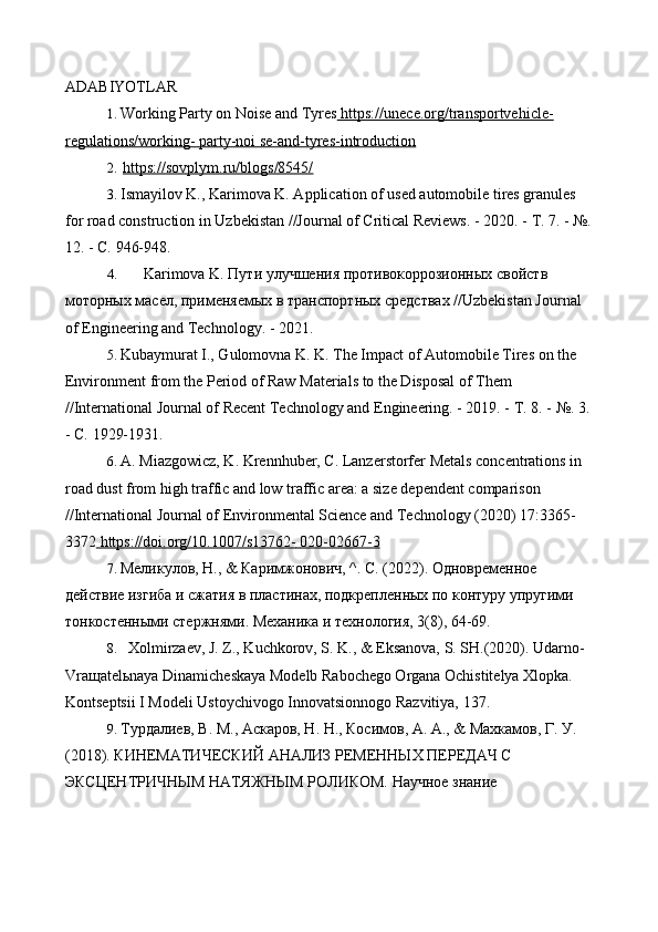 ADABIYOTLAR
1. Working Party on Noise and Tyres  https://unece.org/transportvehicle-
regulations/working-        party-noi se-and-tyres-introduction   
2. https://sovplym.ru/blogs/8545/   
3. Ismayilov K., Karimova K. Application of used automobile tires granules 
for road construction in Uzbekistan //Journal of Critical Reviews. - 2020. -  Т .  7. - №. 
12. -  С.  946-948.
4. Karimova K.  Пути   улучш e ния   противокоррозионных   свойств  
моторных   мас e л ,  применяемых   в   транспортных   средствах   //Uzbekistan Journal 
of Engineering and Technology. - 2021.
5. Kubaymurat I., Gulomovna K. K. The Impact of Automobile Tires on the 
Environment from the Period of Raw Materials to the Disposal of Them 
//International Journal of Recent Technology and Engineering. - 2019. -  Т .  8. - №. 3. 
-  С.  1929-1931.
6. A. Miazgowicz, K. Krennhuber, C. Lanzerstorfer Metals concentrations in 
road dust from high traffic and low traffic area: a size dependent comparison 
//International Journal of Environmental Science and Technology (2020) 17:3365-
3372  https://doi.org/10.1007/s13762-        020-02667-3   
7. Мелzулов, Н.,  &  Каримжонович,  ^.  С.  (2022).  Одновременное 
действr изгиба и сжатия в пластинах, подкрепленных по контуру упругими 
тонкостенными стержням. Механzа и технология, 3(8), 64-69.
8. Xolmirzaev, J. Z., Kuchkorov, S. K., & Eksanova, S. SH.(2020). Udarno- 
Vraщatelьnaya Dinamicheskaya Modelb Rabochego Organa Ochistitelya Xlopka. 
Kontseptsii I Modeli Ustoychivogo Innovatsionnogo Razvitiya, 137.
9. Турдалrв, В. М., Аскаров, Н. Н., Косимов, А. А., & Махкамов, Г. У. 
(2018). КИНЕМАТИЧЕСКИЙ АНАЛИЗ РЕМЕННЫХ ПЕРЕДАЧ С 
ЭКСЦЕНТРИЧНЫМ НАТЯЖНЫМ РОЛИКОМ. Научное знанr