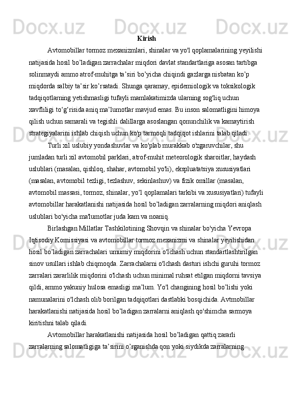Kirish
Avtomobillar tormoz mexanizmlari, shinalar va yo'l qoplamalarining yeyilishi 
natijasida hosil bo’ladigan zarrachalar miqdori davlat standartlariga asosan tartibga 
solinmaydi ammo atrof-muhitga ta’siri bo’yicha chiqindi gazlarga nisbatan ko’p 
miqdorda salbiy ta’sir ko’rsatadi. Shunga qaramay, epidemiologik va toksikologik 
tadqiqotlarning yetishmasligi tufayli mamlakatimizda ularning sog'liq uchun 
xavfliligi to‘g‘risida aniq ma’lumotlar mavjud emas. Bu inson salomatligini himoya 
qilish uchun samarali va tegishli dalillarga asoslangan qonunchilik va kamaytirish 
strategiyalarini ishlab chiqish uchun ko'p tarmoqli tadqiqot ishlarini talab qiladi.
Turli xil uslubiy yondashuvlar va ko'plab murakkab o'zgaruvchilar, shu 
jumladan turli xil avtomobil parklari, atrof-muhit meteorologik sharoitlar, haydash 
uslublari (masalan, qishloq, shahar, avtomobil yo'li), ekspluatatsiya xususiyatlari 
(masalan, avtomobil tezligi, tezlashuv, sekinlashuv) va fizik omillar (masalan, 
avtomobil massasi, tormoz, shinalar, yo‘l qoplamalari tarkibi va xususiyatlari) tufayli
avtomobillar harakatlanishi natijasida hosil bo’ladigan zarralarning miqdori aniqlash 
uslublari bo'yicha ma'lumotlar juda kam va noaniq.
Birlashgan Millatlar Tashkilotining Shovqin va shinalar bo'yicha Yevropa 
Iqtisodiy Komissiyasi va avtomobillar tormoz mexanizmi va shinalar yeyilishidan 
hosil bo’ladigan zarrachalari umumiy miqdorini o'lchash uchun standartlashtirilgan 
sinov usullari ishlab chiqmoqda. Zarrachalarni o'lchash dasturi ishchi guruhi tormoz 
zarralari zararlilik miqdorini o'lchash uchun minimal ruhsat etilgan miqdorni tavsiya 
qildi, ammo yakuniy hulosa emasligi ma’lum. Yo'l changining hosil bo’lishi yoki 
namunalarini o'lchash olib borilgan tadqiqotlari dastlabki bosqichida. Avtmobillar 
harakatlanishi natijasida hosil bo’ladigan zarralarni aniqlash qo'shimcha sarmoya 
kiritishni talab qiladi.
Avtomobillar harakatlanishi natijasida hosil bo’ladigan qattiq zararli 
zarralarning salomatligiga ta’sirini o’rganishda qon yoki siydikda zarralarning  