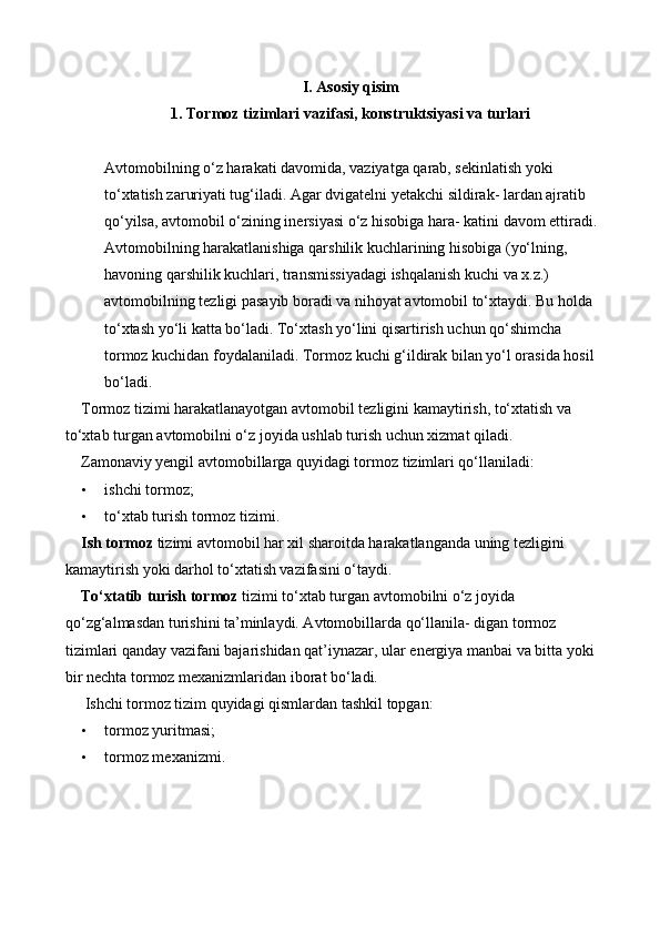 I. Asosiy qisim
1. Tormoz tizimlari vazifasi, konstruktsiyasi va turlari
Avtomobilning o‘z harakati davomida, vaziyatga qarab, sekinlatish yoki 
to‘xtatish zaruriyati tug‘iladi. Agar dvigatelni yetakchi sildirak- lardan ajratib 
qo‘yilsa, avtomobil o‘zining inersiyasi o‘z hisobiga hara- katini davom ettiradi.
Avtomobilning harakatlanishiga qarshilik kuchlarining hisobiga (yo‘lning, 
havoning qarshilik kuchlari, transmissiyadagi ishqalanish kuchi va x.z.) 
avtomobilning tezligi pasayib boradi va nihoyat avtomobil to‘xtaydi. Bu holda 
to‘xtash yo‘li katta bo‘ladi. To‘xtash yo‘lini qisartirish uchun qo‘shimcha 
tormoz kuchidan foydalaniladi. Tormoz kuchi g‘ildirak bilan yo‘l orasida hosil
bo‘ladi. 
Tormoz tizimi harakatlanayotgan avtomobil tezligini kamaytirish, to‘xtatish va 
to‘xtab turgan avtomobilni o‘z joyida ushlab turish uchun xizmat qiladi. 
Zamonaviy yengil avtomobillarga quyidagi tormoz tizimlari qo‘llaniladi: 
• ishchi tormoz; 
• to‘xtab turish tormoz tizimi. 
Ish tormoz  tizimi avtomobil har xil sharoitda harakatlanganda uning tezligini 
kamaytirish yoki darhol to‘xtatish vazifasini o‘taydi. 
To‘xtatib turish tormoz  tizimi to‘xtab turgan avtomobilni o‘z joyida 
qo‘zg‘almasdan turishini ta’minlaydi. Avtomobillarda qo‘llanila- digan tormoz 
tizimlari qanday vazifani bajarishidan qat’iynazar, ular energiya manbai va bitta yoki
bir nechta tormoz mexanizmlaridan iborat bo‘ladi. 
 Ishchi tormoz tizim quyidagi qismlardan tashkil topgan: 
• tormoz yuritmasi; 
• tormoz mexanizmi. 
  