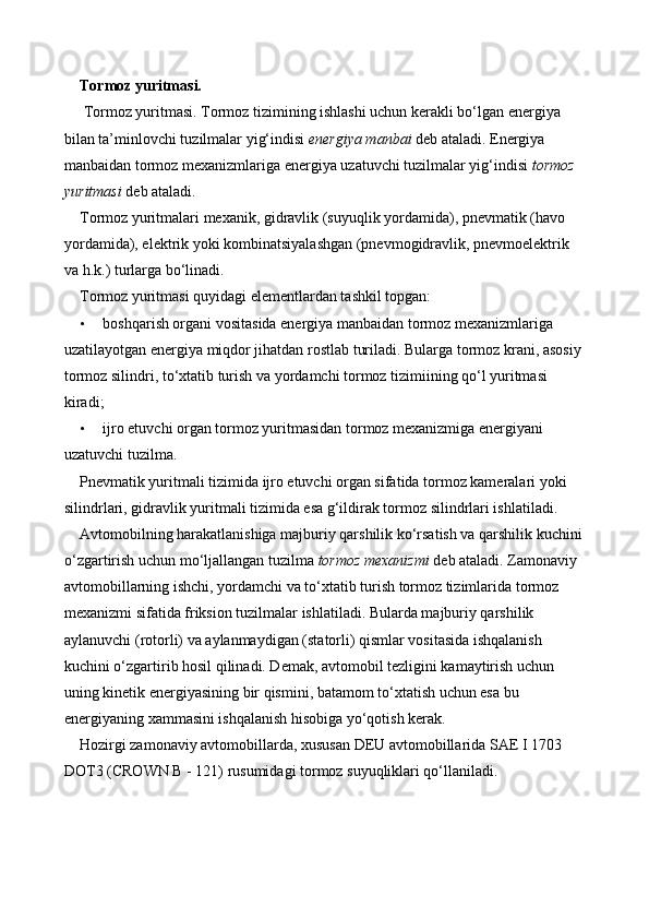 Tormoz yuritmasi.
  Tormoz yuritmasi. Tormoz tizimining ishlashi uchun kerakli bo‘lgan energiya 
bilan ta’minlovchi tuzilmalar yig‘indisi  energiya manbai  deb ataladi. Energiya 
manbaidan tormoz mexanizmlariga energiya uzatuvchi tuzilmalar yig‘indisi  tormoz 
yuritmasi  deb ataladi. 
Tormoz yuritmalari mexanik, gidravlik (suyuqlik yordamida), pnevmatik (havo 
yordamida), elektrik yoki kombinatsiyalashgan (pnevmogidravlik, pnevmoelektrik 
va h.k.) turlarga bo‘linadi. 
Tormoz yuritmasi quyidagi elementlardan tashkil topgan: 
• boshqarish organi vositasida energiya manbaidan tormoz mexanizmlariga 
uzatilayotgan energiya miqdor jihatdan rostlab turiladi. Bularga tormoz krani, asosiy 
tormoz silindri, to‘xtatib turish va yordamchi tormoz tizimiining qo‘l yuritmasi 
kiradi; 
• ijro etuvchi organ tormoz yuritmasidan tormoz mexanizmiga energiyani 
uzatuvchi tuzilma. 
Pnevmatik yuritmali tizimida ijro etuvchi organ sifatida tormoz kameralari yoki 
silindrlari, gidravlik yuritmali tizimida esa g‘ildirak tormoz silindrlari ishlatiladi. 
Avtomobilning harakatlanishiga majburiy qarshilik ko‘rsatish va qarshilik kuchini 
o‘zgartirish uchun mo‘ljallangan tuzilma  tormoz mexanizmi  deb ataladi. Zamonaviy 
avtomobillarning ishchi, yordamchi va to‘xtatib turish tormoz tizimlarida tormoz 
mexanizmi sifatida friksion tuzilmalar ishlatiladi. Bularda majburiy qarshilik 
aylanuvchi (rotorli) va aylanmaydigan (statorli) qismlar vositasida ishqalanish 
kuchini o‘zgartirib hosil qilinadi. Demak, avtomobil tezligini kamaytirish uchun 
uning kinetik energiyasining bir qismini, batamom to‘xtatish uchun esa bu 
energiyaning xammasini ishqalanish hisobiga yo‘qotish kerak. 
Hozirgi zamonaviy avtomobillarda, xususan DEU avtomobillarida SAE I 1703 
DOT3 (CROWN B - 121) rusumidagi tormoz suyuqliklari qo‘llaniladi.  