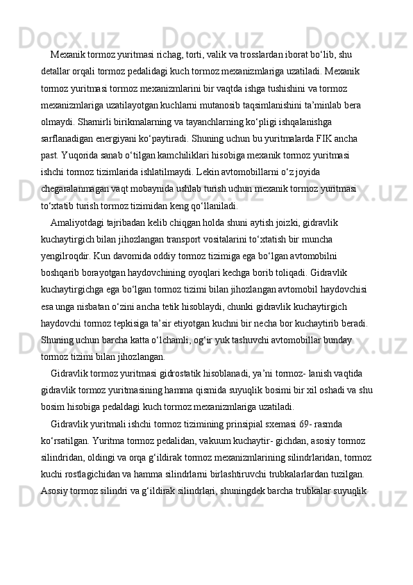 Mexanik tormoz yuritmasi richag, torti, valik va trosslardan iborat bo‘lib, shu 
detallar orqali tormoz pedalidagi kuch tormoz mexanizmlariga uzatiladi. Mexanik 
tormoz yuritmasi tormoz mexanizmlarini bir vaqtda ishga tushishini va tormoz 
mexanizmlariga uzatilayotgan kuchlarni mutanosib taqsimlanishini ta’minlab bera 
olmaydi. Sharnirli birikmalarning va tayanchlarning ko‘pligi ishqalanishga 
sarflanadigan energiyani ko‘paytiradi. Shuning uchun bu yuritmalarda FIK ancha 
past. Yuqorida sanab o‘tilgan kamchiliklari hisobiga mexanik tormoz yuritmasi 
ishchi tormoz tizimlarida ishlatilmaydi. Lekin avtomobillarni o‘z joyida 
chegaralanmagan vaqt mobaynida ushlab turish uchun mexanik tormoz yuritmasi 
to‘xtatib turish tormoz tizimidan keng qo‘llaniladi. 
Amaliyotdagi tajribadan kelib chiqgan holda shuni aytish joizki, gidravlik 
kuchaytirgich bilan jihozlangan transport vositalarini to‘xtatish bir muncha 
yengilroqdir. Kun davomida oddiy tormoz tizimiga ega bo‘lgan avtomobilni 
boshqarib borayotgan haydovchining oyoqlari kechga borib toliqadi. Gidravlik 
kuchaytirgichga ega bo‘lgan tormoz tizimi bilan jihozlangan avtomobil haydovchisi 
esa unga nisbatan o‘zini ancha tetik hisoblaydi, chunki gidravlik kuchaytirgich 
haydovchi tormoz tepkisiga ta’sir etiyotgan kuchni bir necha bor kuchaytirib beradi. 
Shuning uchun barcha katta o‘lchamli, og‘ir yuk tashuvchi avtomobillar bunday 
tormoz tizimi bilan jihozlangan. 
Gidravlik tormoz yuritmasi gidrostatik hisoblanadi, ya’ni tormoz- lanish vaqtida 
gidravlik tormoz yuritmasining hamma qismida suyuqlik bosimi bir xil oshadi va shu
bosim hisobiga pedaldagi kuch tormoz mexanizmlariga uzatiladi. 
Gidravlik yuritmali ishchi tormoz tizimining prinsipial sxemasi 69- rasmda 
ko‘rsatilgan. Yuritma tormoz pedalidan, vakuum kuchaytir- gichdan, asosiy tormoz 
silindridan, oldingi va orqa g‘ildirak tormoz mexanizmlarining silindrlaridan, tormoz
kuchi rostlagichidan va hamma silindrlarni birlashtiruvchi trubkalarlardan tuzilgan. 
Asosiy tormoz silindri va g‘ildirak silindrlari, shuningdek barcha trubkalar suyuqlik