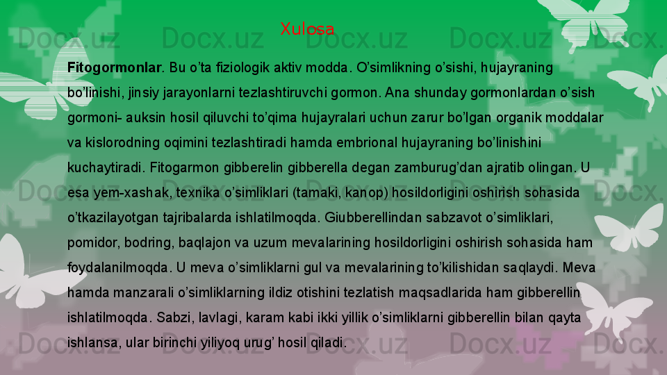 Fitogormonlar .  Bu o’ta fiziologik aktiv modda.   O’simlikning o’sishi, hujayraning 
bo’linishi, jinsiy jarayonlarni tezlashtiruvchi gormon. Ana shunday gormonlardan o’sish 
gormoni -  auksin hosil qiluvchi to’qima hujayralari uchun zarur bo’lgan organik moddalar 
va kislorodning oqimini   tezlashtiradi hamda embrional hujayraning bo’linishini 
kuchaytiradi. Fitogarmon gibberelin gibberella degan zamburug’dan ajratib olingan. U 
esa yem-xashak, texnika o’simliklari (tamaki, kanop) hosildorligini oshirish sohasida 
o’tkazilayotgan tajribalarda ishlatilmoqda. Giubberellindan sabzavot o’simliklari, 
pomidor, bodring, baqlajon va uzum mevalarining hosildorligini oshirish sohasida ham 
foydalanilmoqda. U meva o’simliklarni gul va mevalarining to’kilishidan saqlaydi. Meva 
hamda manzarali o’simliklarning ildiz otishini tezlatish maqsadlarida ham gibberellin 
ishlatilmoqda. Sabzi, lavlagi, karam kabi ikki yillik o’simliklarni gibberellin bilan qayta 
ishlansa, ular birinchi yiliyoq urug’ hosil qiladi.
  Xulosa                                                                        