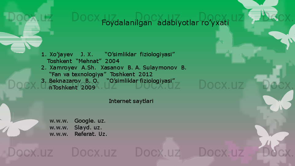 Foydalanilgan  adabiyotlar ro’yxati
1. Xo’jayev    J. X.      “O’simliklar  fiziologiyasi” 
    Toshkent  “Mehnat”  2004
2. Xamroyev  A.Sh.  Xasanov  B. A. Sulaymonov  B.
    “ Fan va texnologiya”  Toshkent  2012
3. Beknazarov  B. O.    “O’simliklar fiziologiyasi”
     nToshkent  2009
Internet saytlari
w.w.w.   Google. uz.
w.w.w.   Slayd. uz.
w.w.w.   Referat. Uz.                                                                        