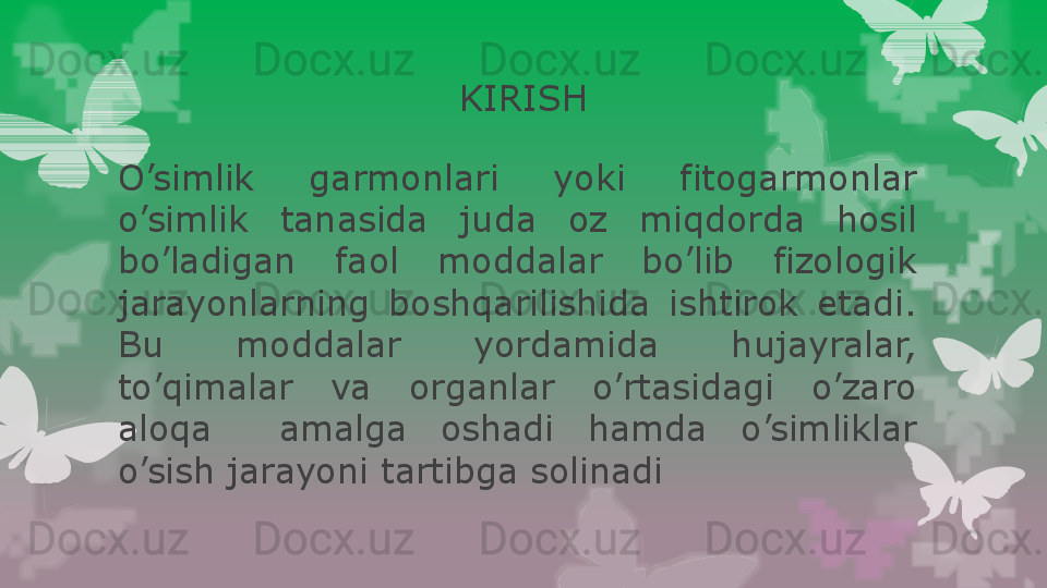 KIRISH
O’simlik  garmonlari  yoki  fitogarmonlar 
o’simlik  tanasida  juda  oz  miqdorda  hosil 
bo’ladigan  faol  moddalar  bo’lib  fizologik 
jarayonlarning  boshqarilishida  ishtirok  etadi. 
Bu  moddalar  yordamida  hujayralar, 
to’qimalar  va  organlar  o’rtasidagi  o’zaro 
aloqa    amalga  oshadi  hamda  o’simliklar 
o’sish jarayoni tartibga solinadi                                                                        