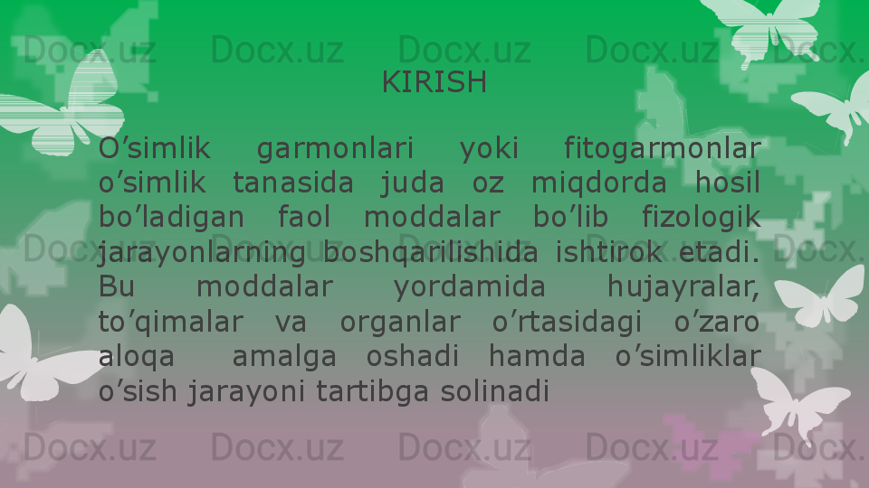 KIRISH
O’simlik  garmonlari  yoki  fitogarmonlar 
o’simlik  tanasida  juda  oz  miqdorda  hosil 
bo’ladigan  faol  moddalar  bo’lib  fizologik 
jarayonlarning  boshqarilishida  ishtirok  etadi. 
Bu  moddalar  yordamida  hujayralar, 
to’qimalar  va  organlar  o’rtasidagi  o’zaro 
aloqa    amalga  oshadi  hamda  o’simliklar 
o’sish jarayoni tartibga solinadi