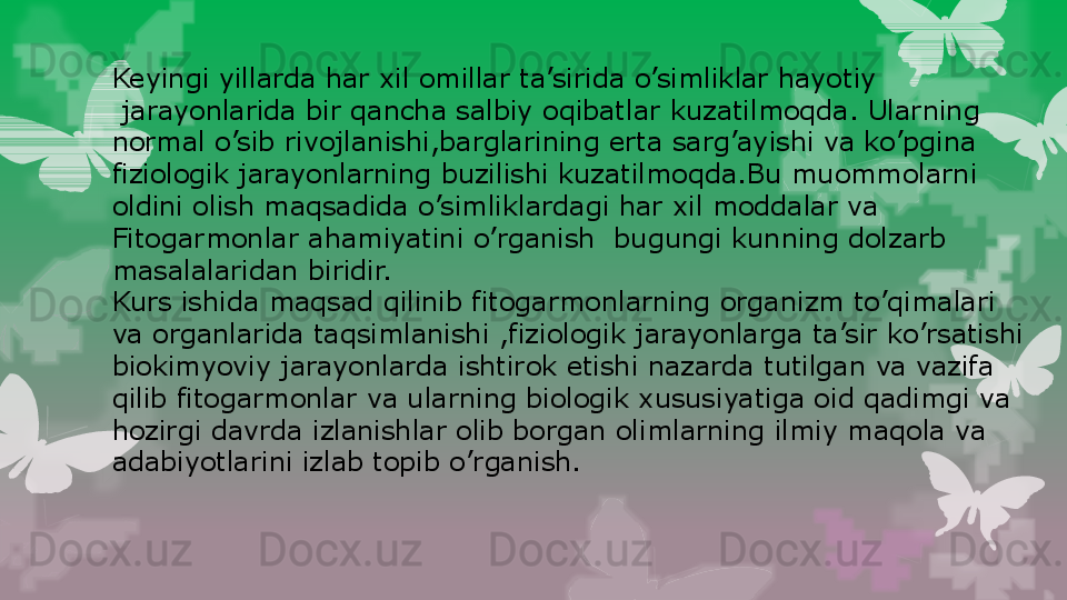 Keyingi yillarda har xil omillar ta’sirida o’simliklar hayotiy
  jarayonlarida bir qancha salbiy oqibatlar kuzatilmoqda. Ularning 
normal o’sib rivojlanishi,barglarining erta sarg’ayishi va ko’pgina 
fiziologik jarayonlarning buzilishi kuzatilmoqda.Bu muommolarni
oldini olish maqsadida o’simliklardagi har xil moddalar va
Fitogarmonlar ahamiyatini o’rganish  bugungi kunning dolzarb
masalalaridan biridir.
Kurs ishida maqsad qilinib fitogarmonlarning organizm to’qimalari
va organlarida taqsimlanishi ,fiziologik jarayonlarga ta’sir ko’rsatishi
biokimyoviy jarayonlarda ishtirok etishi nazarda tutilgan va vazifa
qilib fitogarmonlar va ularning biologik xususiyatiga oid qadimgi va
hozirgi davrda izlanishlar olib borgan olimlarning ilmiy maqola va 
adabiyotlarini izlab topib o’rganish.                                                                        