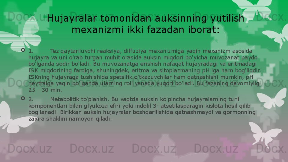 Hujayralar tomonidan auksinning yutilish 
mexanizmi ikki fazadan iborat:

1. Tez qaytariluvchi reaksiya, diffuziya mexanizmiga yaqin mexanizm asosida 
hujayra va uni o'rab turgan muhit orasida auksin miqdori bo'yicha muvozanat paydo 
bo'lganda sodir bo'ladi. Bu muvozanatga erishish nafaqat hujayradagi va eritmadagi 
ISK miqdorining farqiga, shuningdek, eritma va sitoplazmaning pH iga ham bog'liqdir. 
ISKning hujayraga tushishida spetsifik o'tkazuvchilar ham qatnashishi mumkin, pH 
neytralga yaqin bo'lganda ularning roli yanada yuqori bo'ladi. Bu fazaning davomiyligi 
25 - 30 min.

2. Metabolitik to'planish. Bu vaqtda auksin ko'pincha hujayralarning turli 
komponentlari bilan glyukoza efiri yoki indolil 3- atsetilasparagin kislota hosil qilib 
bog'lanadi. Birikkan auksin hujayralar boshqarilishida qatnashmaydi va gormonning 
zaxira shaklini namoyon qiladi.                                                                        